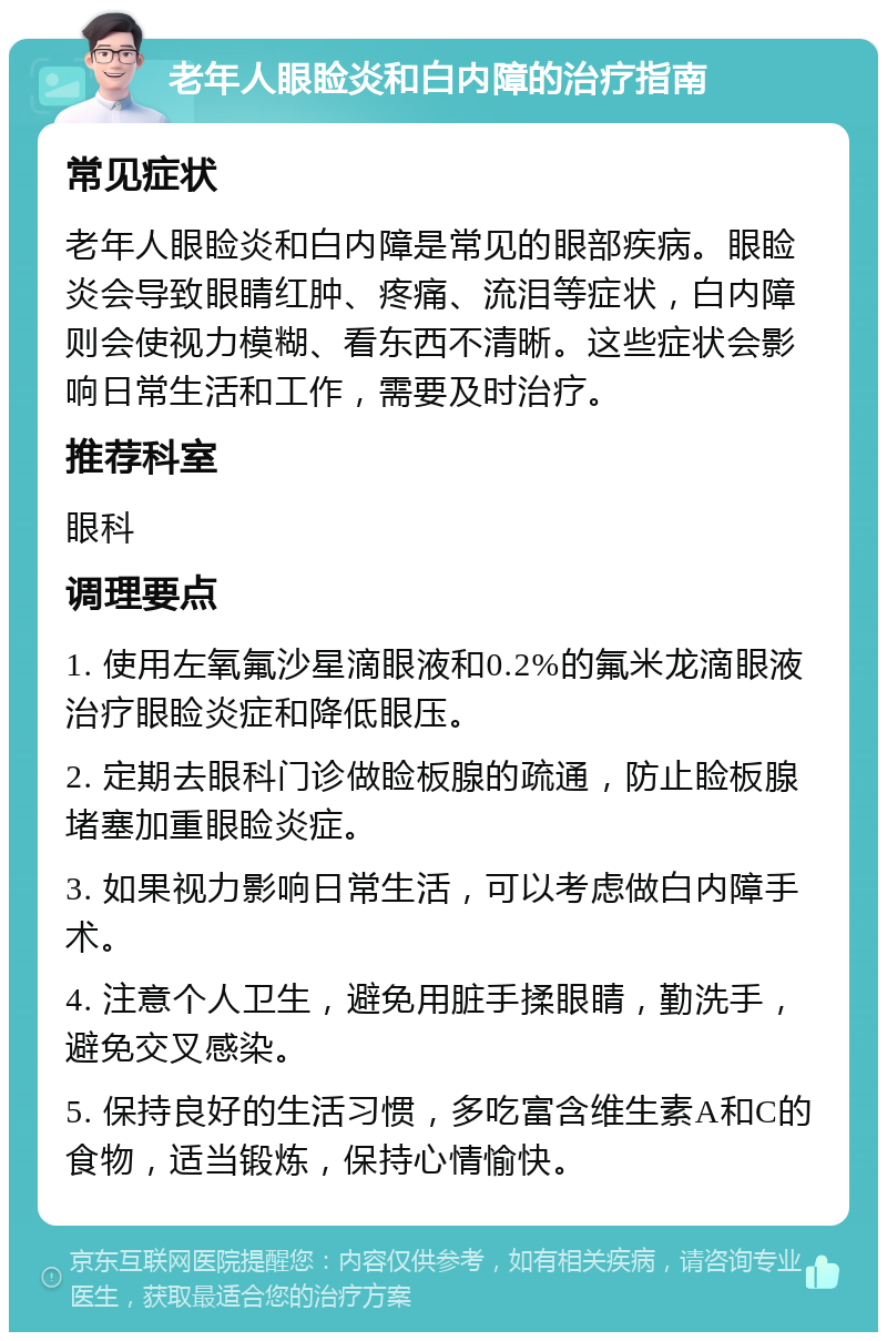 老年人眼睑炎和白内障的治疗指南 常见症状 老年人眼睑炎和白内障是常见的眼部疾病。眼睑炎会导致眼睛红肿、疼痛、流泪等症状，白内障则会使视力模糊、看东西不清晰。这些症状会影响日常生活和工作，需要及时治疗。 推荐科室 眼科 调理要点 1. 使用左氧氟沙星滴眼液和0.2%的氟米龙滴眼液治疗眼睑炎症和降低眼压。 2. 定期去眼科门诊做睑板腺的疏通，防止睑板腺堵塞加重眼睑炎症。 3. 如果视力影响日常生活，可以考虑做白内障手术。 4. 注意个人卫生，避免用脏手揉眼睛，勤洗手，避免交叉感染。 5. 保持良好的生活习惯，多吃富含维生素A和C的食物，适当锻炼，保持心情愉快。