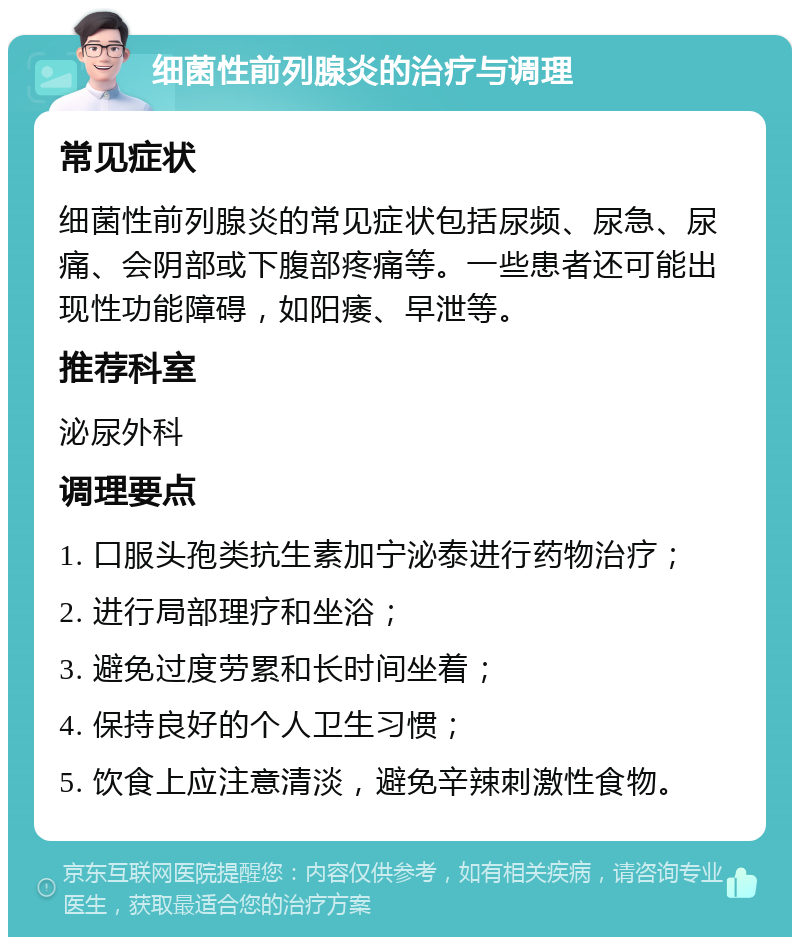 细菌性前列腺炎的治疗与调理 常见症状 细菌性前列腺炎的常见症状包括尿频、尿急、尿痛、会阴部或下腹部疼痛等。一些患者还可能出现性功能障碍，如阳痿、早泄等。 推荐科室 泌尿外科 调理要点 1. 口服头孢类抗生素加宁泌泰进行药物治疗； 2. 进行局部理疗和坐浴； 3. 避免过度劳累和长时间坐着； 4. 保持良好的个人卫生习惯； 5. 饮食上应注意清淡，避免辛辣刺激性食物。