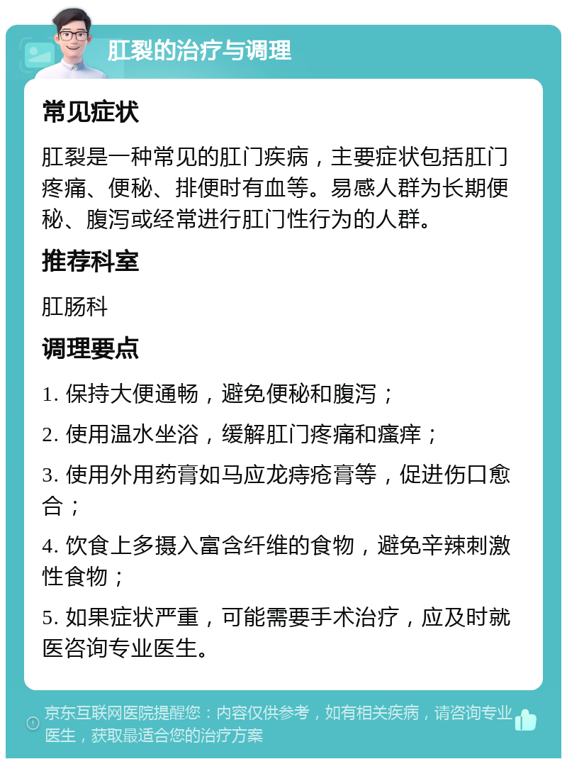 肛裂的治疗与调理 常见症状 肛裂是一种常见的肛门疾病，主要症状包括肛门疼痛、便秘、排便时有血等。易感人群为长期便秘、腹泻或经常进行肛门性行为的人群。 推荐科室 肛肠科 调理要点 1. 保持大便通畅，避免便秘和腹泻； 2. 使用温水坐浴，缓解肛门疼痛和瘙痒； 3. 使用外用药膏如马应龙痔疮膏等，促进伤口愈合； 4. 饮食上多摄入富含纤维的食物，避免辛辣刺激性食物； 5. 如果症状严重，可能需要手术治疗，应及时就医咨询专业医生。