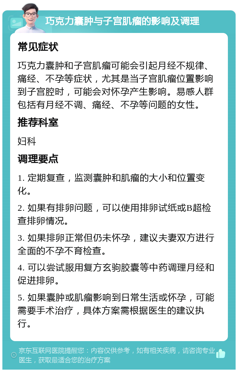 巧克力囊肿与子宫肌瘤的影响及调理 常见症状 巧克力囊肿和子宫肌瘤可能会引起月经不规律、痛经、不孕等症状，尤其是当子宫肌瘤位置影响到子宫腔时，可能会对怀孕产生影响。易感人群包括有月经不调、痛经、不孕等问题的女性。 推荐科室 妇科 调理要点 1. 定期复查，监测囊肿和肌瘤的大小和位置变化。 2. 如果有排卵问题，可以使用排卵试纸或B超检查排卵情况。 3. 如果排卵正常但仍未怀孕，建议夫妻双方进行全面的不孕不育检查。 4. 可以尝试服用复方玄驹胶囊等中药调理月经和促进排卵。 5. 如果囊肿或肌瘤影响到日常生活或怀孕，可能需要手术治疗，具体方案需根据医生的建议执行。