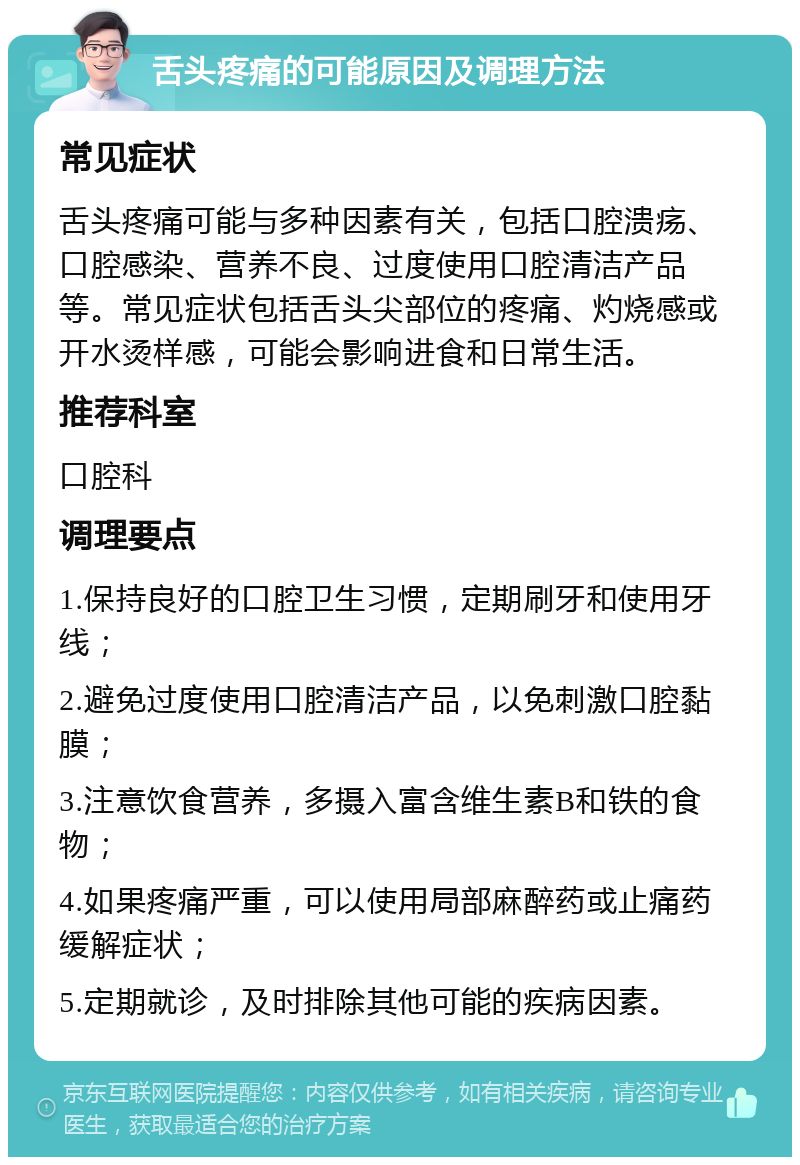 舌头疼痛的可能原因及调理方法 常见症状 舌头疼痛可能与多种因素有关，包括口腔溃疡、口腔感染、营养不良、过度使用口腔清洁产品等。常见症状包括舌头尖部位的疼痛、灼烧感或开水烫样感，可能会影响进食和日常生活。 推荐科室 口腔科 调理要点 1.保持良好的口腔卫生习惯，定期刷牙和使用牙线； 2.避免过度使用口腔清洁产品，以免刺激口腔黏膜； 3.注意饮食营养，多摄入富含维生素B和铁的食物； 4.如果疼痛严重，可以使用局部麻醉药或止痛药缓解症状； 5.定期就诊，及时排除其他可能的疾病因素。