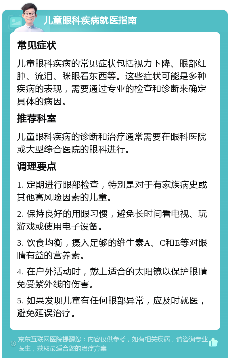 儿童眼科疾病就医指南 常见症状 儿童眼科疾病的常见症状包括视力下降、眼部红肿、流泪、眯眼看东西等。这些症状可能是多种疾病的表现，需要通过专业的检查和诊断来确定具体的病因。 推荐科室 儿童眼科疾病的诊断和治疗通常需要在眼科医院或大型综合医院的眼科进行。 调理要点 1. 定期进行眼部检查，特别是对于有家族病史或其他高风险因素的儿童。 2. 保持良好的用眼习惯，避免长时间看电视、玩游戏或使用电子设备。 3. 饮食均衡，摄入足够的维生素A、C和E等对眼睛有益的营养素。 4. 在户外活动时，戴上适合的太阳镜以保护眼睛免受紫外线的伤害。 5. 如果发现儿童有任何眼部异常，应及时就医，避免延误治疗。