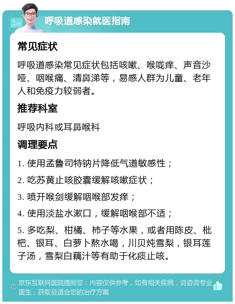 呼吸道感染就医指南 常见症状 呼吸道感染常见症状包括咳嗽、喉咙痒、声音沙哑、咽喉痛、清鼻涕等，易感人群为儿童、老年人和免疫力较弱者。 推荐科室 呼吸内科或耳鼻喉科 调理要点 1. 使用孟鲁司特钠片降低气道敏感性； 2. 吃苏黄止咳胶囊缓解咳嗽症状； 3. 喷开喉剑缓解咽喉部发痒； 4. 使用淡盐水漱口，缓解咽喉部不适； 5. 多吃梨、柑橘、柿子等水果，或者用陈皮、枇杷、银耳、白萝卜熬水喝，川贝炖雪梨，银耳莲子汤，雪梨白藕汁等有助于化痰止咳。