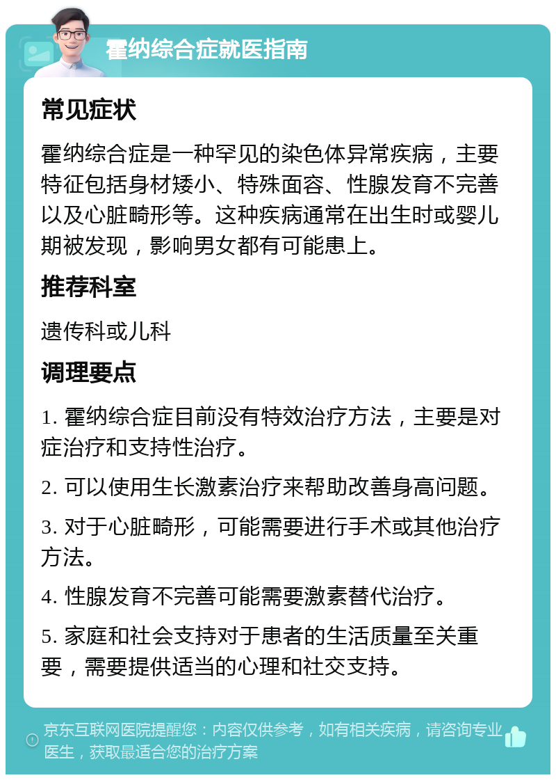 霍纳综合症就医指南 常见症状 霍纳综合症是一种罕见的染色体异常疾病，主要特征包括身材矮小、特殊面容、性腺发育不完善以及心脏畸形等。这种疾病通常在出生时或婴儿期被发现，影响男女都有可能患上。 推荐科室 遗传科或儿科 调理要点 1. 霍纳综合症目前没有特效治疗方法，主要是对症治疗和支持性治疗。 2. 可以使用生长激素治疗来帮助改善身高问题。 3. 对于心脏畸形，可能需要进行手术或其他治疗方法。 4. 性腺发育不完善可能需要激素替代治疗。 5. 家庭和社会支持对于患者的生活质量至关重要，需要提供适当的心理和社交支持。