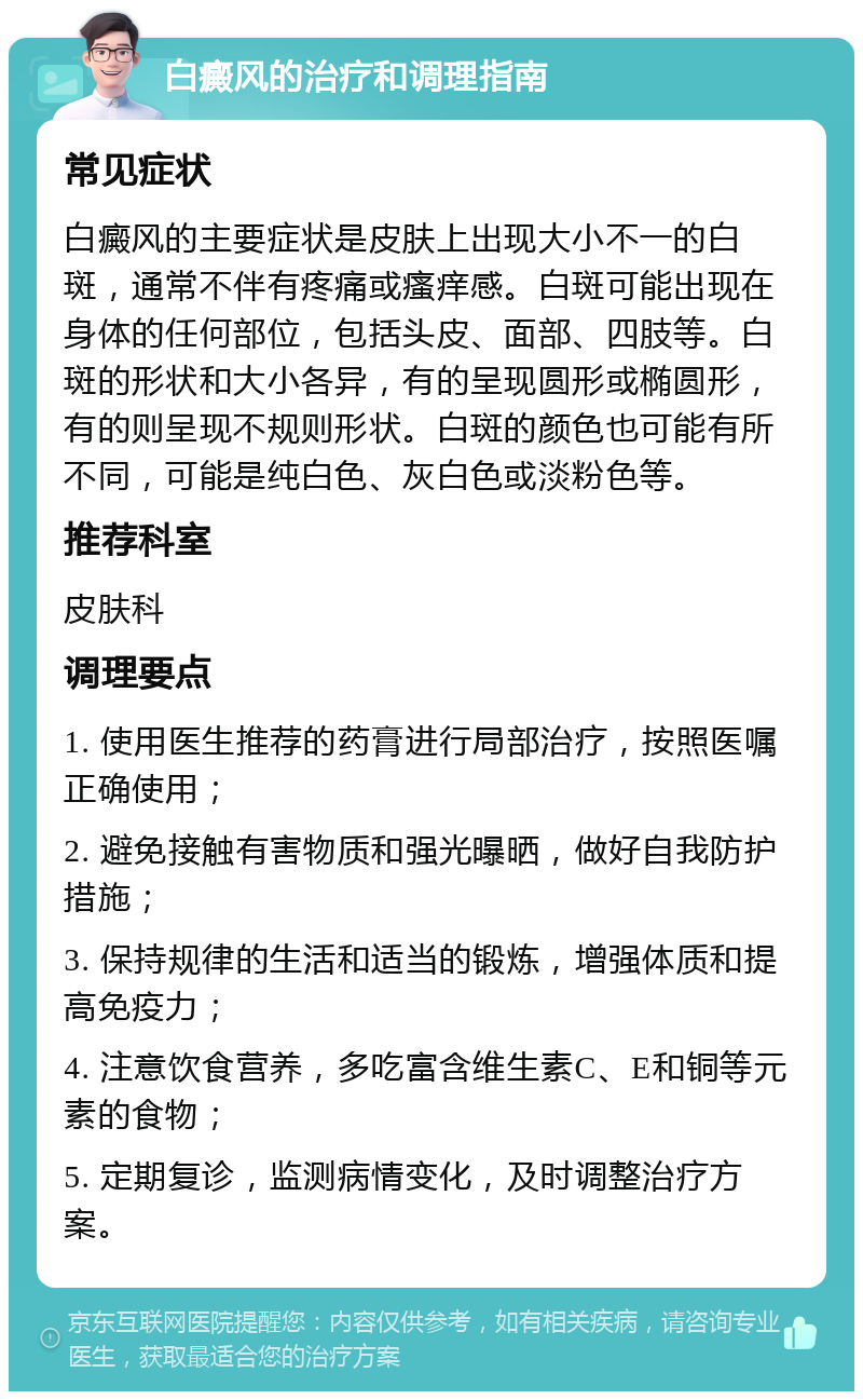 白癜风的治疗和调理指南 常见症状 白癜风的主要症状是皮肤上出现大小不一的白斑，通常不伴有疼痛或瘙痒感。白斑可能出现在身体的任何部位，包括头皮、面部、四肢等。白斑的形状和大小各异，有的呈现圆形或椭圆形，有的则呈现不规则形状。白斑的颜色也可能有所不同，可能是纯白色、灰白色或淡粉色等。 推荐科室 皮肤科 调理要点 1. 使用医生推荐的药膏进行局部治疗，按照医嘱正确使用； 2. 避免接触有害物质和强光曝晒，做好自我防护措施； 3. 保持规律的生活和适当的锻炼，增强体质和提高免疫力； 4. 注意饮食营养，多吃富含维生素C、E和铜等元素的食物； 5. 定期复诊，监测病情变化，及时调整治疗方案。