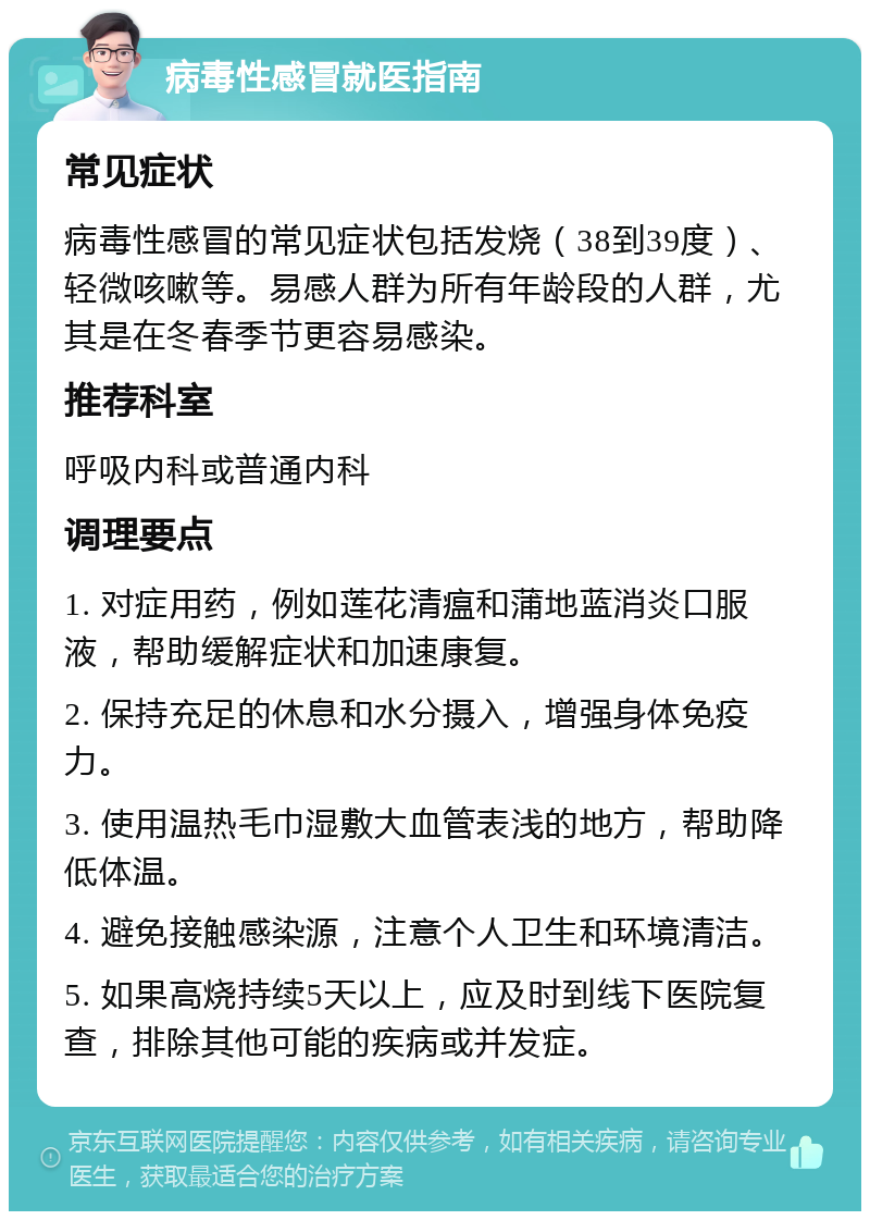 病毒性感冒就医指南 常见症状 病毒性感冒的常见症状包括发烧（38到39度）、轻微咳嗽等。易感人群为所有年龄段的人群，尤其是在冬春季节更容易感染。 推荐科室 呼吸内科或普通内科 调理要点 1. 对症用药，例如莲花清瘟和蒲地蓝消炎口服液，帮助缓解症状和加速康复。 2. 保持充足的休息和水分摄入，增强身体免疫力。 3. 使用温热毛巾湿敷大血管表浅的地方，帮助降低体温。 4. 避免接触感染源，注意个人卫生和环境清洁。 5. 如果高烧持续5天以上，应及时到线下医院复查，排除其他可能的疾病或并发症。