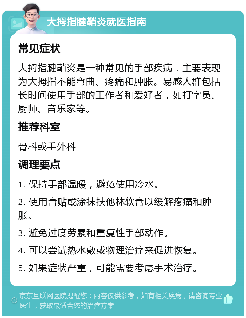 大拇指腱鞘炎就医指南 常见症状 大拇指腱鞘炎是一种常见的手部疾病，主要表现为大拇指不能弯曲、疼痛和肿胀。易感人群包括长时间使用手部的工作者和爱好者，如打字员、厨师、音乐家等。 推荐科室 骨科或手外科 调理要点 1. 保持手部温暖，避免使用冷水。 2. 使用膏贴或涂抹扶他林软膏以缓解疼痛和肿胀。 3. 避免过度劳累和重复性手部动作。 4. 可以尝试热水敷或物理治疗来促进恢复。 5. 如果症状严重，可能需要考虑手术治疗。