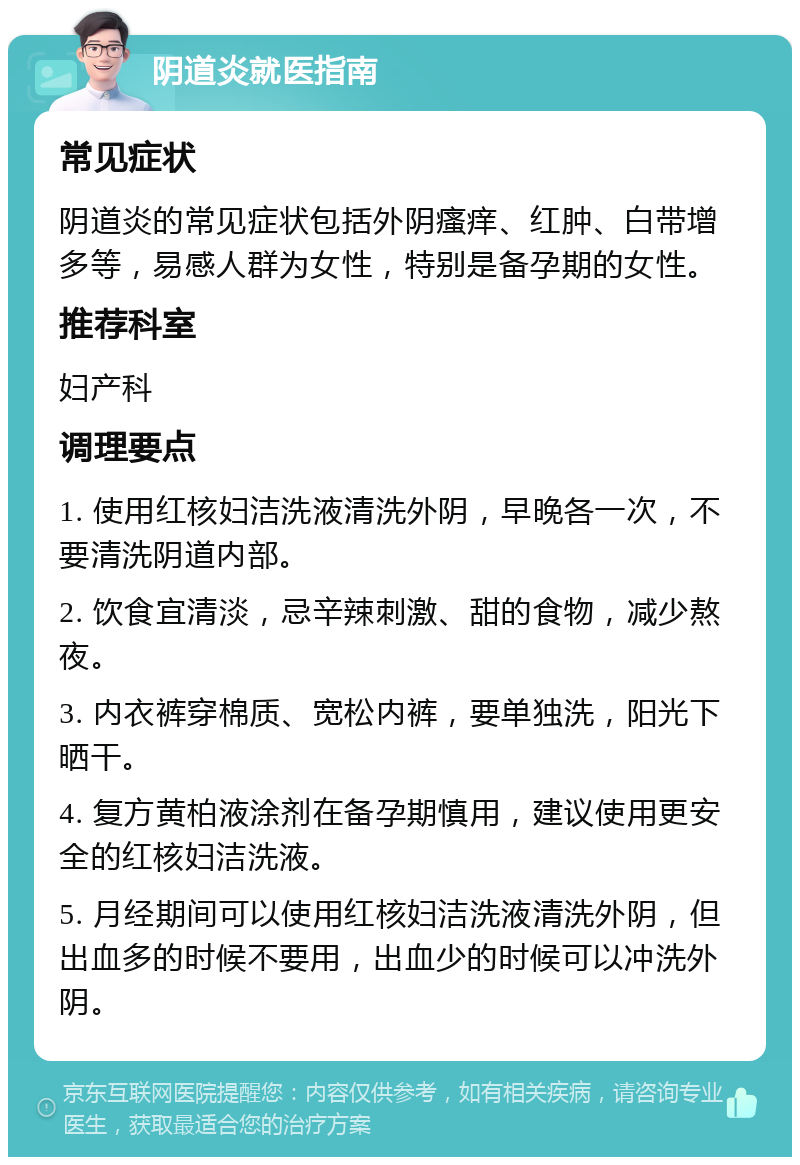 阴道炎就医指南 常见症状 阴道炎的常见症状包括外阴瘙痒、红肿、白带增多等，易感人群为女性，特别是备孕期的女性。 推荐科室 妇产科 调理要点 1. 使用红核妇洁洗液清洗外阴，早晚各一次，不要清洗阴道内部。 2. 饮食宜清淡，忌辛辣刺激、甜的食物，减少熬夜。 3. 内衣裤穿棉质、宽松内裤，要单独洗，阳光下晒干。 4. 复方黄柏液涂剂在备孕期慎用，建议使用更安全的红核妇洁洗液。 5. 月经期间可以使用红核妇洁洗液清洗外阴，但出血多的时候不要用，出血少的时候可以冲洗外阴。