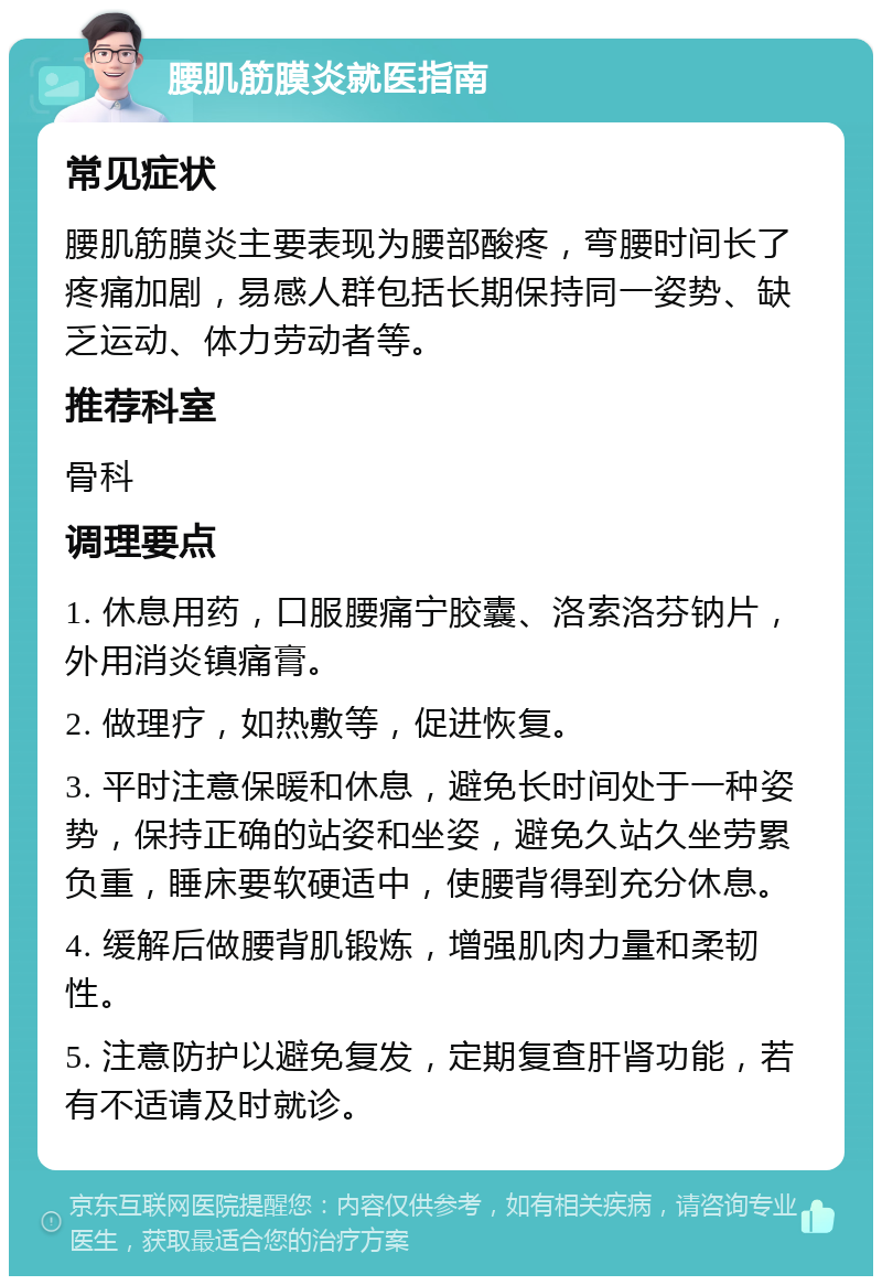 腰肌筋膜炎就医指南 常见症状 腰肌筋膜炎主要表现为腰部酸疼，弯腰时间长了疼痛加剧，易感人群包括长期保持同一姿势、缺乏运动、体力劳动者等。 推荐科室 骨科 调理要点 1. 休息用药，口服腰痛宁胶囊、洛索洛芬钠片，外用消炎镇痛膏。 2. 做理疗，如热敷等，促进恢复。 3. 平时注意保暖和休息，避免长时间处于一种姿势，保持正确的站姿和坐姿，避免久站久坐劳累负重，睡床要软硬适中，使腰背得到充分休息。 4. 缓解后做腰背肌锻炼，增强肌肉力量和柔韧性。 5. 注意防护以避免复发，定期复查肝肾功能，若有不适请及时就诊。