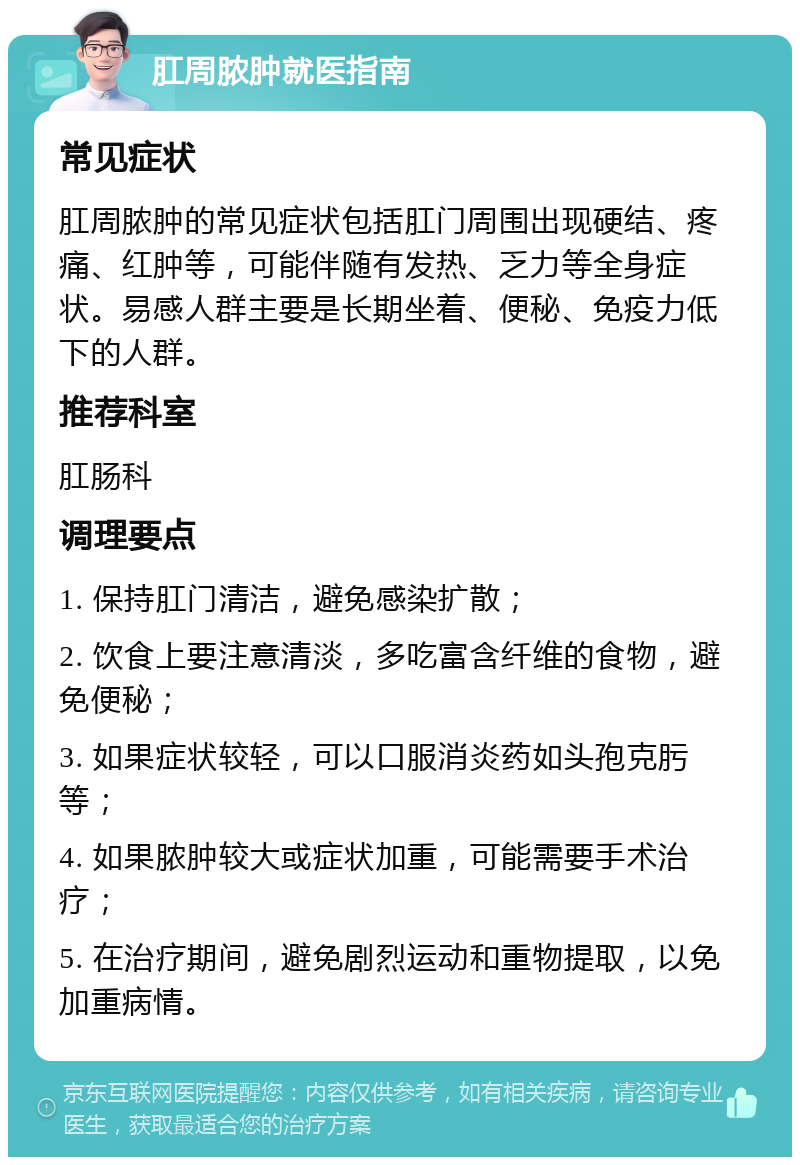 肛周脓肿就医指南 常见症状 肛周脓肿的常见症状包括肛门周围出现硬结、疼痛、红肿等，可能伴随有发热、乏力等全身症状。易感人群主要是长期坐着、便秘、免疫力低下的人群。 推荐科室 肛肠科 调理要点 1. 保持肛门清洁，避免感染扩散； 2. 饮食上要注意清淡，多吃富含纤维的食物，避免便秘； 3. 如果症状较轻，可以口服消炎药如头孢克肟等； 4. 如果脓肿较大或症状加重，可能需要手术治疗； 5. 在治疗期间，避免剧烈运动和重物提取，以免加重病情。