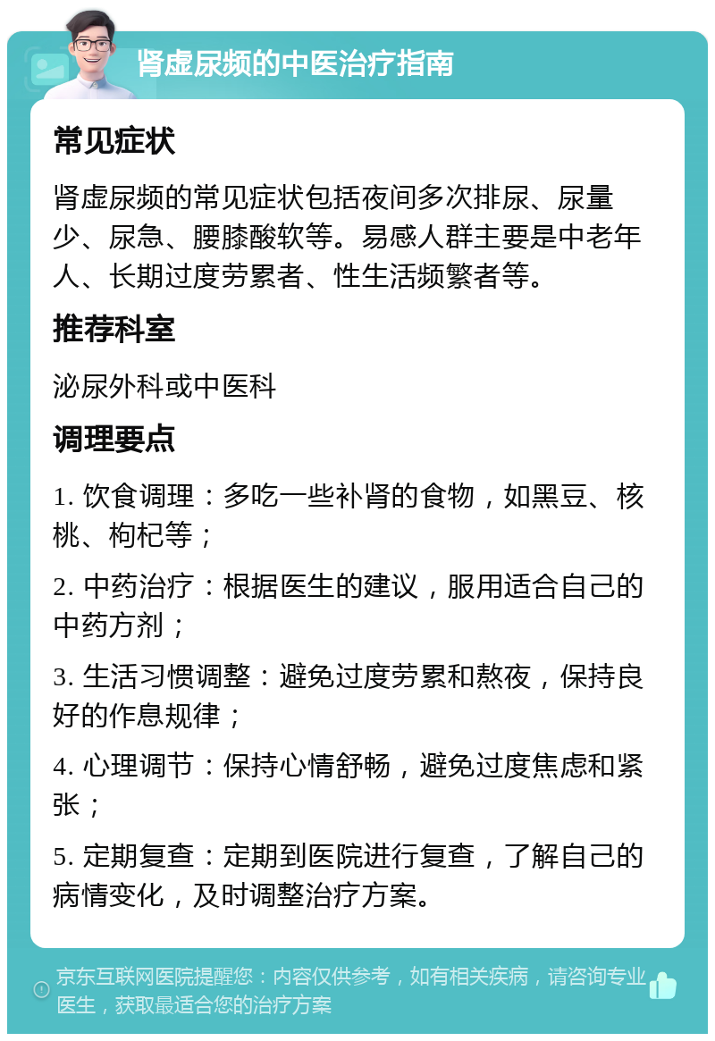 肾虚尿频的中医治疗指南 常见症状 肾虚尿频的常见症状包括夜间多次排尿、尿量少、尿急、腰膝酸软等。易感人群主要是中老年人、长期过度劳累者、性生活频繁者等。 推荐科室 泌尿外科或中医科 调理要点 1. 饮食调理：多吃一些补肾的食物，如黑豆、核桃、枸杞等； 2. 中药治疗：根据医生的建议，服用适合自己的中药方剂； 3. 生活习惯调整：避免过度劳累和熬夜，保持良好的作息规律； 4. 心理调节：保持心情舒畅，避免过度焦虑和紧张； 5. 定期复查：定期到医院进行复查，了解自己的病情变化，及时调整治疗方案。