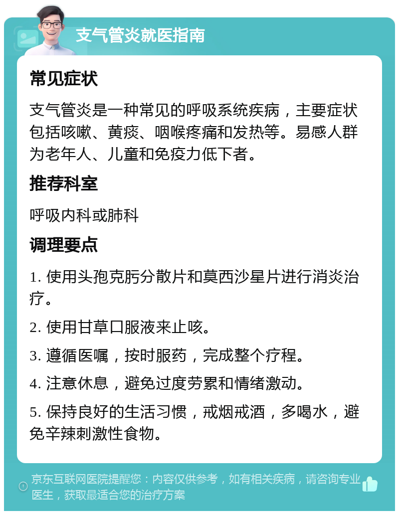 支气管炎就医指南 常见症状 支气管炎是一种常见的呼吸系统疾病，主要症状包括咳嗽、黄痰、咽喉疼痛和发热等。易感人群为老年人、儿童和免疫力低下者。 推荐科室 呼吸内科或肺科 调理要点 1. 使用头孢克肟分散片和莫西沙星片进行消炎治疗。 2. 使用甘草口服液来止咳。 3. 遵循医嘱，按时服药，完成整个疗程。 4. 注意休息，避免过度劳累和情绪激动。 5. 保持良好的生活习惯，戒烟戒酒，多喝水，避免辛辣刺激性食物。