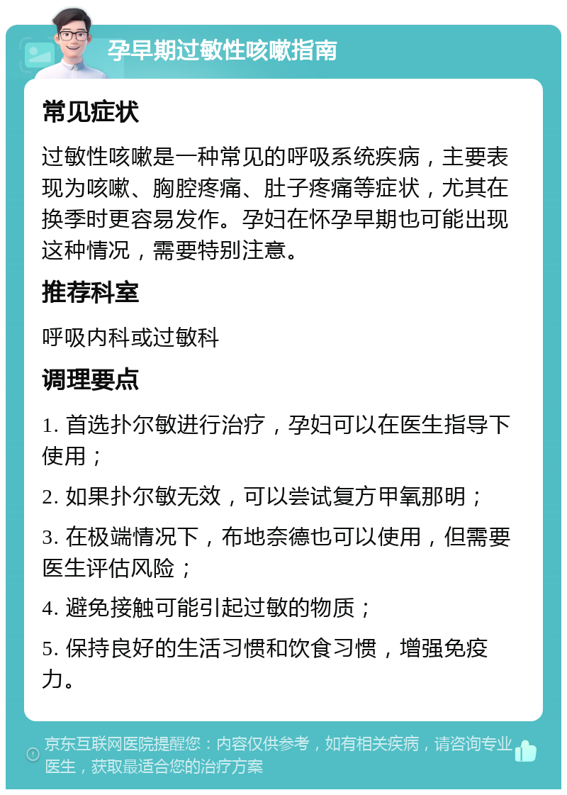 孕早期过敏性咳嗽指南 常见症状 过敏性咳嗽是一种常见的呼吸系统疾病，主要表现为咳嗽、胸腔疼痛、肚子疼痛等症状，尤其在换季时更容易发作。孕妇在怀孕早期也可能出现这种情况，需要特别注意。 推荐科室 呼吸内科或过敏科 调理要点 1. 首选扑尔敏进行治疗，孕妇可以在医生指导下使用； 2. 如果扑尔敏无效，可以尝试复方甲氧那明； 3. 在极端情况下，布地奈德也可以使用，但需要医生评估风险； 4. 避免接触可能引起过敏的物质； 5. 保持良好的生活习惯和饮食习惯，增强免疫力。