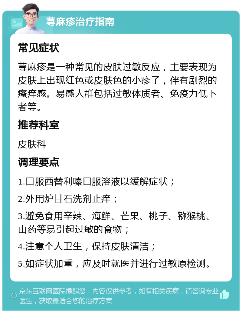 荨麻疹治疗指南 常见症状 荨麻疹是一种常见的皮肤过敏反应，主要表现为皮肤上出现红色或皮肤色的小疹子，伴有剧烈的瘙痒感。易感人群包括过敏体质者、免疫力低下者等。 推荐科室 皮肤科 调理要点 1.口服西替利嗪口服溶液以缓解症状； 2.外用炉甘石洗剂止痒； 3.避免食用辛辣、海鲜、芒果、桃子、猕猴桃、山药等易引起过敏的食物； 4.注意个人卫生，保持皮肤清洁； 5.如症状加重，应及时就医并进行过敏原检测。