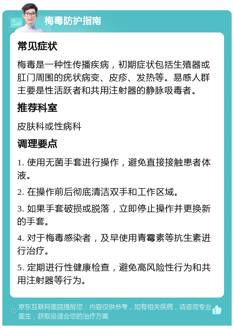 梅毒防护指南 常见症状 梅毒是一种性传播疾病，初期症状包括生殖器或肛门周围的疣状病变、皮疹、发热等。易感人群主要是性活跃者和共用注射器的静脉吸毒者。 推荐科室 皮肤科或性病科 调理要点 1. 使用无菌手套进行操作，避免直接接触患者体液。 2. 在操作前后彻底清洁双手和工作区域。 3. 如果手套破损或脱落，立即停止操作并更换新的手套。 4. 对于梅毒感染者，及早使用青霉素等抗生素进行治疗。 5. 定期进行性健康检查，避免高风险性行为和共用注射器等行为。