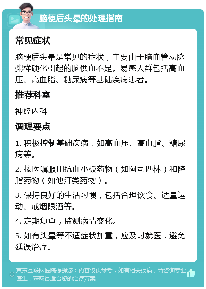 脑梗后头晕的处理指南 常见症状 脑梗后头晕是常见的症状，主要由于脑血管动脉粥样硬化引起的脑供血不足。易感人群包括高血压、高血脂、糖尿病等基础疾病患者。 推荐科室 神经内科 调理要点 1. 积极控制基础疾病，如高血压、高血脂、糖尿病等。 2. 按医嘱服用抗血小板药物（如阿司匹林）和降脂药物（如他汀类药物）。 3. 保持良好的生活习惯，包括合理饮食、适量运动、戒烟限酒等。 4. 定期复查，监测病情变化。 5. 如有头晕等不适症状加重，应及时就医，避免延误治疗。