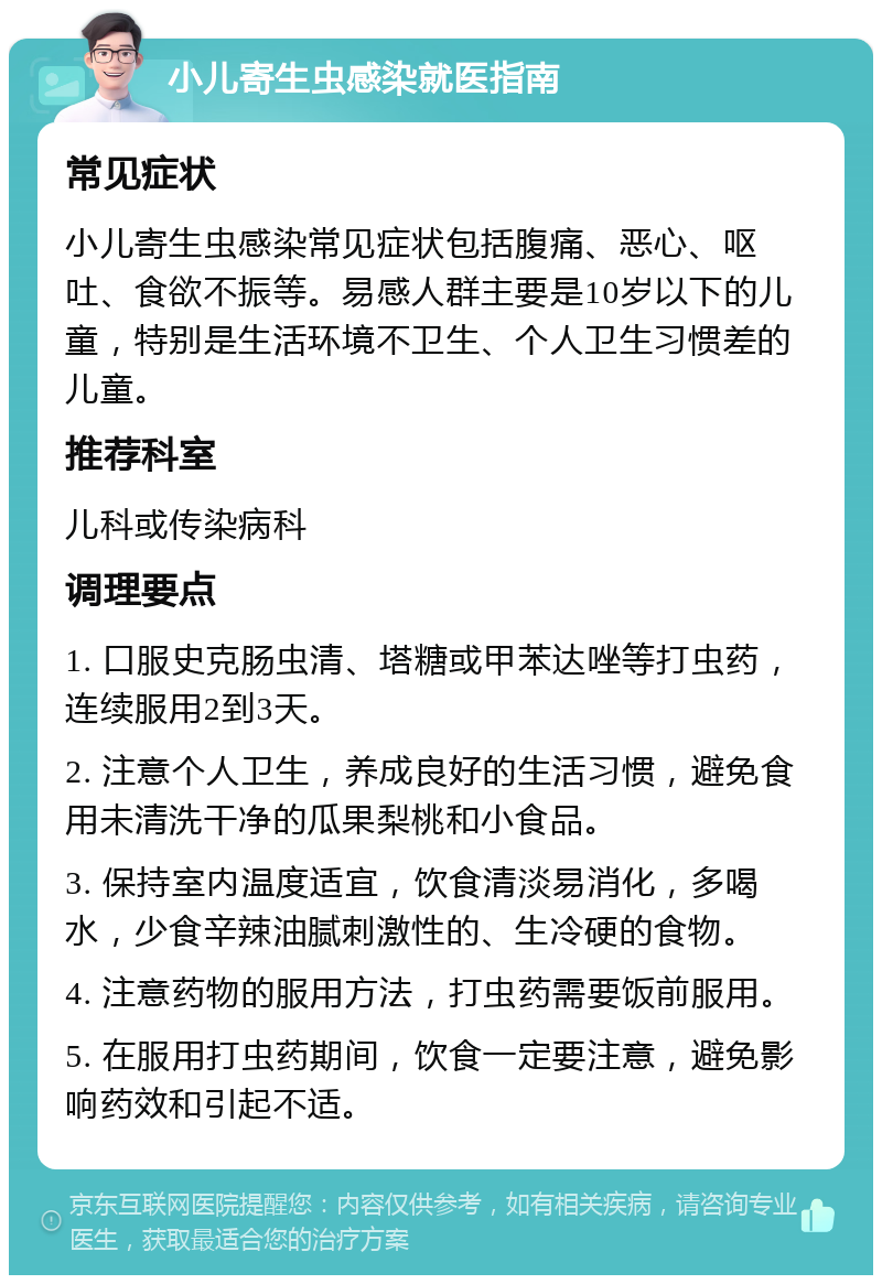 小儿寄生虫感染就医指南 常见症状 小儿寄生虫感染常见症状包括腹痛、恶心、呕吐、食欲不振等。易感人群主要是10岁以下的儿童，特别是生活环境不卫生、个人卫生习惯差的儿童。 推荐科室 儿科或传染病科 调理要点 1. 口服史克肠虫清、塔糖或甲苯达唑等打虫药，连续服用2到3天。 2. 注意个人卫生，养成良好的生活习惯，避免食用未清洗干净的瓜果梨桃和小食品。 3. 保持室内温度适宜，饮食清淡易消化，多喝水，少食辛辣油腻刺激性的、生冷硬的食物。 4. 注意药物的服用方法，打虫药需要饭前服用。 5. 在服用打虫药期间，饮食一定要注意，避免影响药效和引起不适。