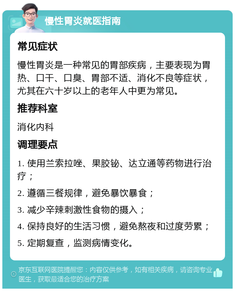 慢性胃炎就医指南 常见症状 慢性胃炎是一种常见的胃部疾病，主要表现为胃热、口干、口臭、胃部不适、消化不良等症状，尤其在六十岁以上的老年人中更为常见。 推荐科室 消化内科 调理要点 1. 使用兰索拉唑、果胶铋、达立通等药物进行治疗； 2. 遵循三餐规律，避免暴饮暴食； 3. 减少辛辣刺激性食物的摄入； 4. 保持良好的生活习惯，避免熬夜和过度劳累； 5. 定期复查，监测病情变化。