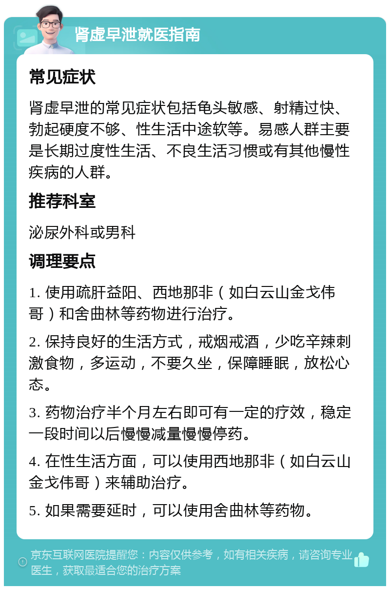 肾虚早泄就医指南 常见症状 肾虚早泄的常见症状包括龟头敏感、射精过快、勃起硬度不够、性生活中途软等。易感人群主要是长期过度性生活、不良生活习惯或有其他慢性疾病的人群。 推荐科室 泌尿外科或男科 调理要点 1. 使用疏肝益阳、西地那非（如白云山金戈伟哥）和舍曲林等药物进行治疗。 2. 保持良好的生活方式，戒烟戒酒，少吃辛辣刺激食物，多运动，不要久坐，保障睡眠，放松心态。 3. 药物治疗半个月左右即可有一定的疗效，稳定一段时间以后慢慢减量慢慢停药。 4. 在性生活方面，可以使用西地那非（如白云山金戈伟哥）来辅助治疗。 5. 如果需要延时，可以使用舍曲林等药物。