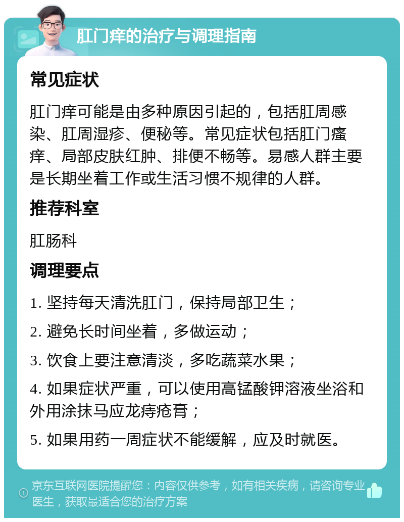 肛门痒的治疗与调理指南 常见症状 肛门痒可能是由多种原因引起的，包括肛周感染、肛周湿疹、便秘等。常见症状包括肛门瘙痒、局部皮肤红肿、排便不畅等。易感人群主要是长期坐着工作或生活习惯不规律的人群。 推荐科室 肛肠科 调理要点 1. 坚持每天清洗肛门，保持局部卫生； 2. 避免长时间坐着，多做运动； 3. 饮食上要注意清淡，多吃蔬菜水果； 4. 如果症状严重，可以使用高锰酸钾溶液坐浴和外用涂抹马应龙痔疮膏； 5. 如果用药一周症状不能缓解，应及时就医。