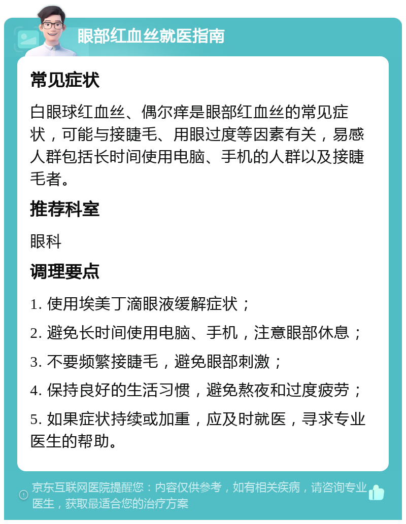 眼部红血丝就医指南 常见症状 白眼球红血丝、偶尔痒是眼部红血丝的常见症状，可能与接睫毛、用眼过度等因素有关，易感人群包括长时间使用电脑、手机的人群以及接睫毛者。 推荐科室 眼科 调理要点 1. 使用埃美丁滴眼液缓解症状； 2. 避免长时间使用电脑、手机，注意眼部休息； 3. 不要频繁接睫毛，避免眼部刺激； 4. 保持良好的生活习惯，避免熬夜和过度疲劳； 5. 如果症状持续或加重，应及时就医，寻求专业医生的帮助。