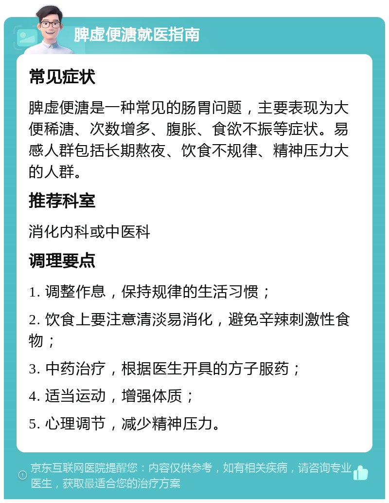 脾虚便溏就医指南 常见症状 脾虚便溏是一种常见的肠胃问题，主要表现为大便稀溏、次数增多、腹胀、食欲不振等症状。易感人群包括长期熬夜、饮食不规律、精神压力大的人群。 推荐科室 消化内科或中医科 调理要点 1. 调整作息，保持规律的生活习惯； 2. 饮食上要注意清淡易消化，避免辛辣刺激性食物； 3. 中药治疗，根据医生开具的方子服药； 4. 适当运动，增强体质； 5. 心理调节，减少精神压力。