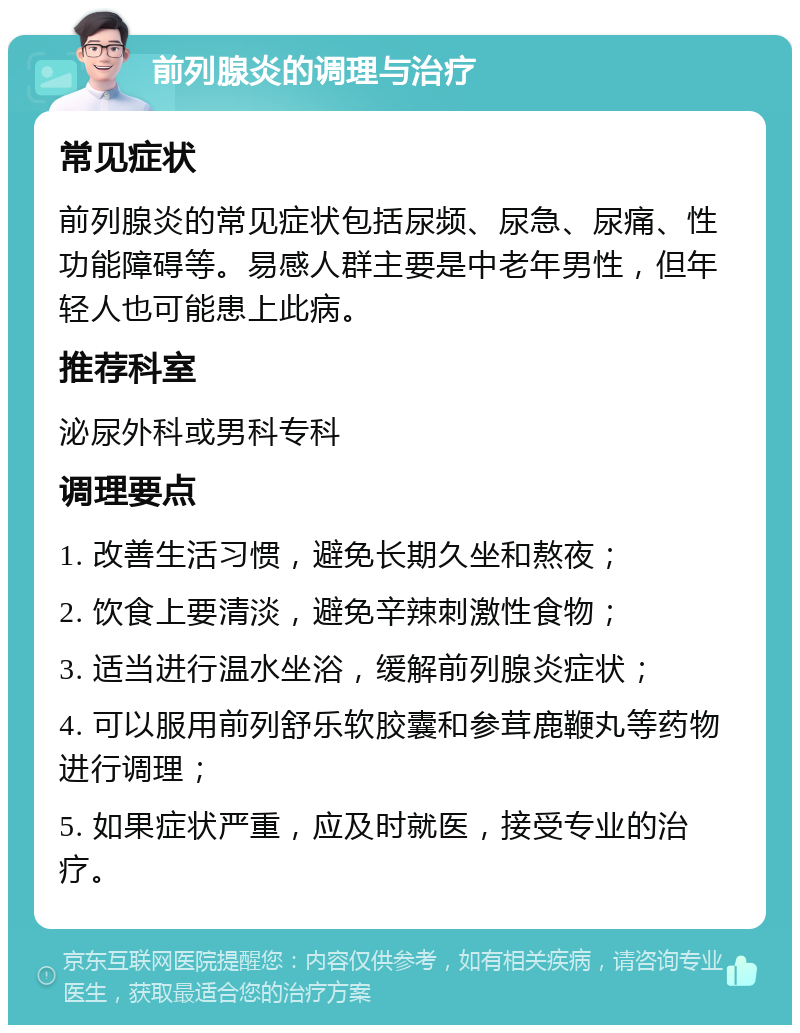 前列腺炎的调理与治疗 常见症状 前列腺炎的常见症状包括尿频、尿急、尿痛、性功能障碍等。易感人群主要是中老年男性，但年轻人也可能患上此病。 推荐科室 泌尿外科或男科专科 调理要点 1. 改善生活习惯，避免长期久坐和熬夜； 2. 饮食上要清淡，避免辛辣刺激性食物； 3. 适当进行温水坐浴，缓解前列腺炎症状； 4. 可以服用前列舒乐软胶囊和参茸鹿鞭丸等药物进行调理； 5. 如果症状严重，应及时就医，接受专业的治疗。