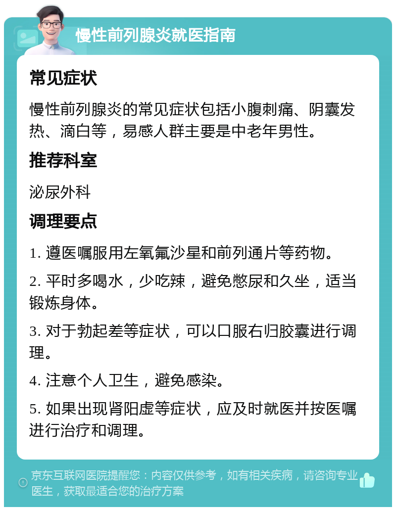 慢性前列腺炎就医指南 常见症状 慢性前列腺炎的常见症状包括小腹刺痛、阴囊发热、滴白等，易感人群主要是中老年男性。 推荐科室 泌尿外科 调理要点 1. 遵医嘱服用左氧氟沙星和前列通片等药物。 2. 平时多喝水，少吃辣，避免憋尿和久坐，适当锻炼身体。 3. 对于勃起差等症状，可以口服右归胶囊进行调理。 4. 注意个人卫生，避免感染。 5. 如果出现肾阳虚等症状，应及时就医并按医嘱进行治疗和调理。