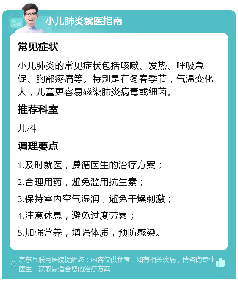 小儿肺炎就医指南 常见症状 小儿肺炎的常见症状包括咳嗽、发热、呼吸急促、胸部疼痛等。特别是在冬春季节，气温变化大，儿童更容易感染肺炎病毒或细菌。 推荐科室 儿科 调理要点 1.及时就医，遵循医生的治疗方案； 2.合理用药，避免滥用抗生素； 3.保持室内空气湿润，避免干燥刺激； 4.注意休息，避免过度劳累； 5.加强营养，增强体质，预防感染。