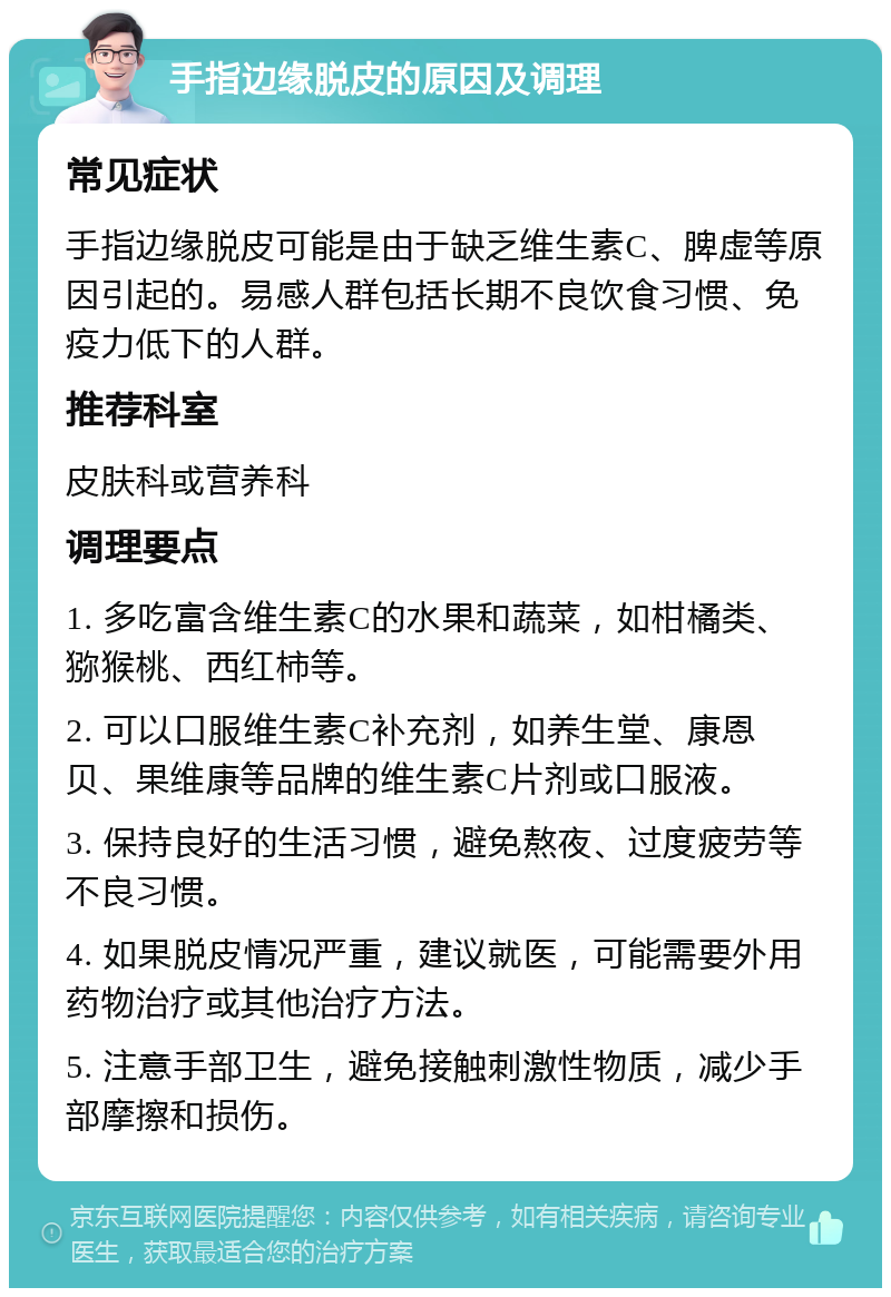 手指边缘脱皮的原因及调理 常见症状 手指边缘脱皮可能是由于缺乏维生素C、脾虚等原因引起的。易感人群包括长期不良饮食习惯、免疫力低下的人群。 推荐科室 皮肤科或营养科 调理要点 1. 多吃富含维生素C的水果和蔬菜，如柑橘类、猕猴桃、西红柿等。 2. 可以口服维生素C补充剂，如养生堂、康恩贝、果维康等品牌的维生素C片剂或口服液。 3. 保持良好的生活习惯，避免熬夜、过度疲劳等不良习惯。 4. 如果脱皮情况严重，建议就医，可能需要外用药物治疗或其他治疗方法。 5. 注意手部卫生，避免接触刺激性物质，减少手部摩擦和损伤。