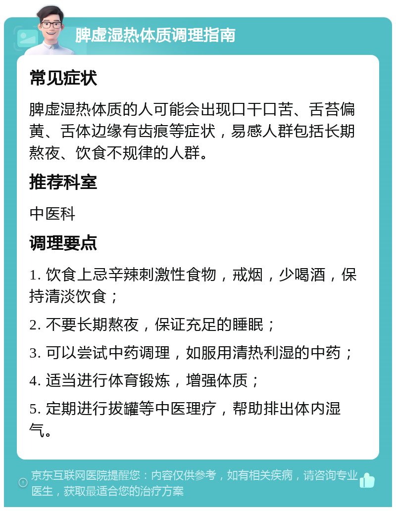 脾虚湿热体质调理指南 常见症状 脾虚湿热体质的人可能会出现口干口苦、舌苔偏黄、舌体边缘有齿痕等症状，易感人群包括长期熬夜、饮食不规律的人群。 推荐科室 中医科 调理要点 1. 饮食上忌辛辣刺激性食物，戒烟，少喝酒，保持清淡饮食； 2. 不要长期熬夜，保证充足的睡眠； 3. 可以尝试中药调理，如服用清热利湿的中药； 4. 适当进行体育锻炼，增强体质； 5. 定期进行拔罐等中医理疗，帮助排出体内湿气。