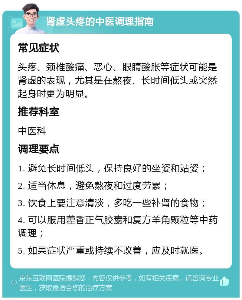 肾虚头疼的中医调理指南 常见症状 头疼、颈椎酸痛、恶心、眼睛酸胀等症状可能是肾虚的表现，尤其是在熬夜、长时间低头或突然起身时更为明显。 推荐科室 中医科 调理要点 1. 避免长时间低头，保持良好的坐姿和站姿； 2. 适当休息，避免熬夜和过度劳累； 3. 饮食上要注意清淡，多吃一些补肾的食物； 4. 可以服用藿香正气胶囊和复方羊角颗粒等中药调理； 5. 如果症状严重或持续不改善，应及时就医。