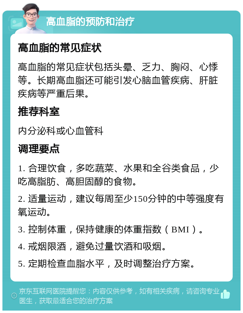 高血脂的预防和治疗 高血脂的常见症状 高血脂的常见症状包括头晕、乏力、胸闷、心悸等。长期高血脂还可能引发心脑血管疾病、肝脏疾病等严重后果。 推荐科室 内分泌科或心血管科 调理要点 1. 合理饮食，多吃蔬菜、水果和全谷类食品，少吃高脂肪、高胆固醇的食物。 2. 适量运动，建议每周至少150分钟的中等强度有氧运动。 3. 控制体重，保持健康的体重指数（BMI）。 4. 戒烟限酒，避免过量饮酒和吸烟。 5. 定期检查血脂水平，及时调整治疗方案。