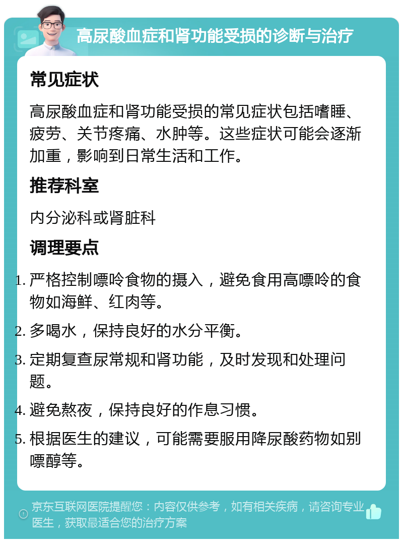 高尿酸血症和肾功能受损的诊断与治疗 常见症状 高尿酸血症和肾功能受损的常见症状包括嗜睡、疲劳、关节疼痛、水肿等。这些症状可能会逐渐加重，影响到日常生活和工作。 推荐科室 内分泌科或肾脏科 调理要点 严格控制嘌呤食物的摄入，避免食用高嘌呤的食物如海鲜、红肉等。 多喝水，保持良好的水分平衡。 定期复查尿常规和肾功能，及时发现和处理问题。 避免熬夜，保持良好的作息习惯。 根据医生的建议，可能需要服用降尿酸药物如别嘌醇等。