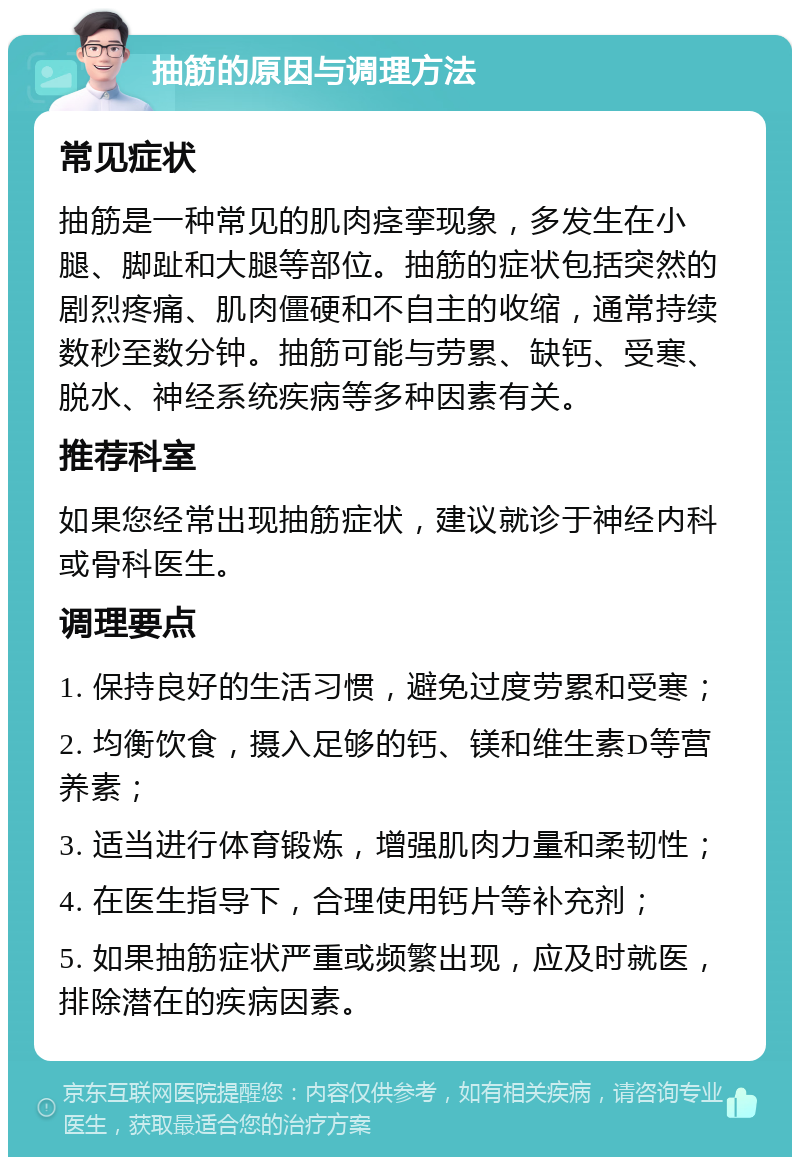 抽筋的原因与调理方法 常见症状 抽筋是一种常见的肌肉痉挛现象，多发生在小腿、脚趾和大腿等部位。抽筋的症状包括突然的剧烈疼痛、肌肉僵硬和不自主的收缩，通常持续数秒至数分钟。抽筋可能与劳累、缺钙、受寒、脱水、神经系统疾病等多种因素有关。 推荐科室 如果您经常出现抽筋症状，建议就诊于神经内科或骨科医生。 调理要点 1. 保持良好的生活习惯，避免过度劳累和受寒； 2. 均衡饮食，摄入足够的钙、镁和维生素D等营养素； 3. 适当进行体育锻炼，增强肌肉力量和柔韧性； 4. 在医生指导下，合理使用钙片等补充剂； 5. 如果抽筋症状严重或频繁出现，应及时就医，排除潜在的疾病因素。