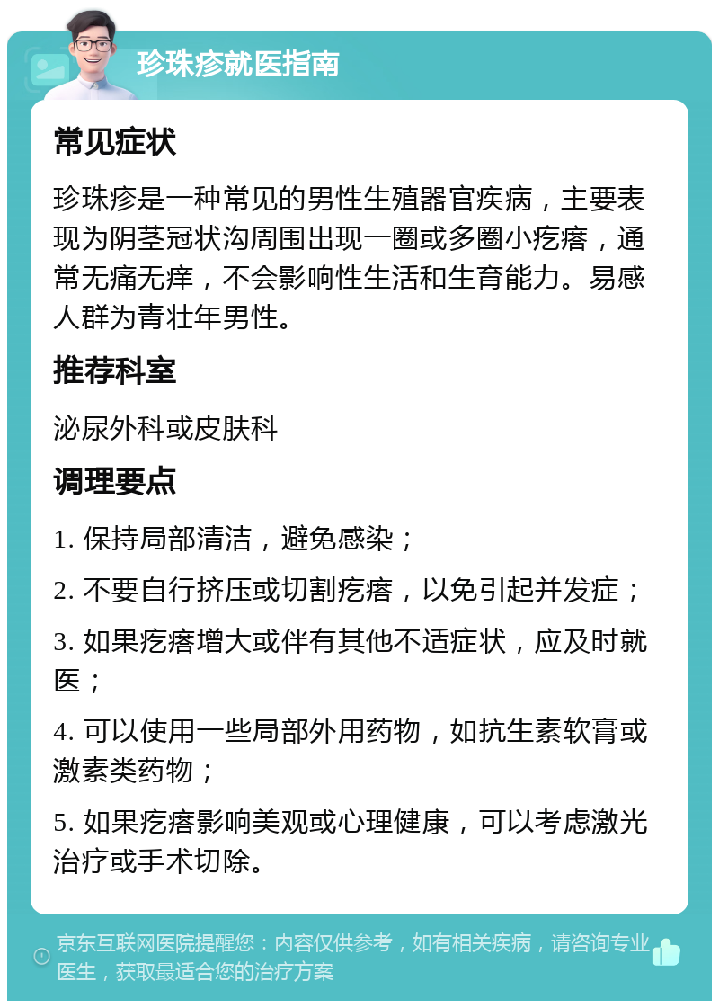 珍珠疹就医指南 常见症状 珍珠疹是一种常见的男性生殖器官疾病，主要表现为阴茎冠状沟周围出现一圈或多圈小疙瘩，通常无痛无痒，不会影响性生活和生育能力。易感人群为青壮年男性。 推荐科室 泌尿外科或皮肤科 调理要点 1. 保持局部清洁，避免感染； 2. 不要自行挤压或切割疙瘩，以免引起并发症； 3. 如果疙瘩增大或伴有其他不适症状，应及时就医； 4. 可以使用一些局部外用药物，如抗生素软膏或激素类药物； 5. 如果疙瘩影响美观或心理健康，可以考虑激光治疗或手术切除。