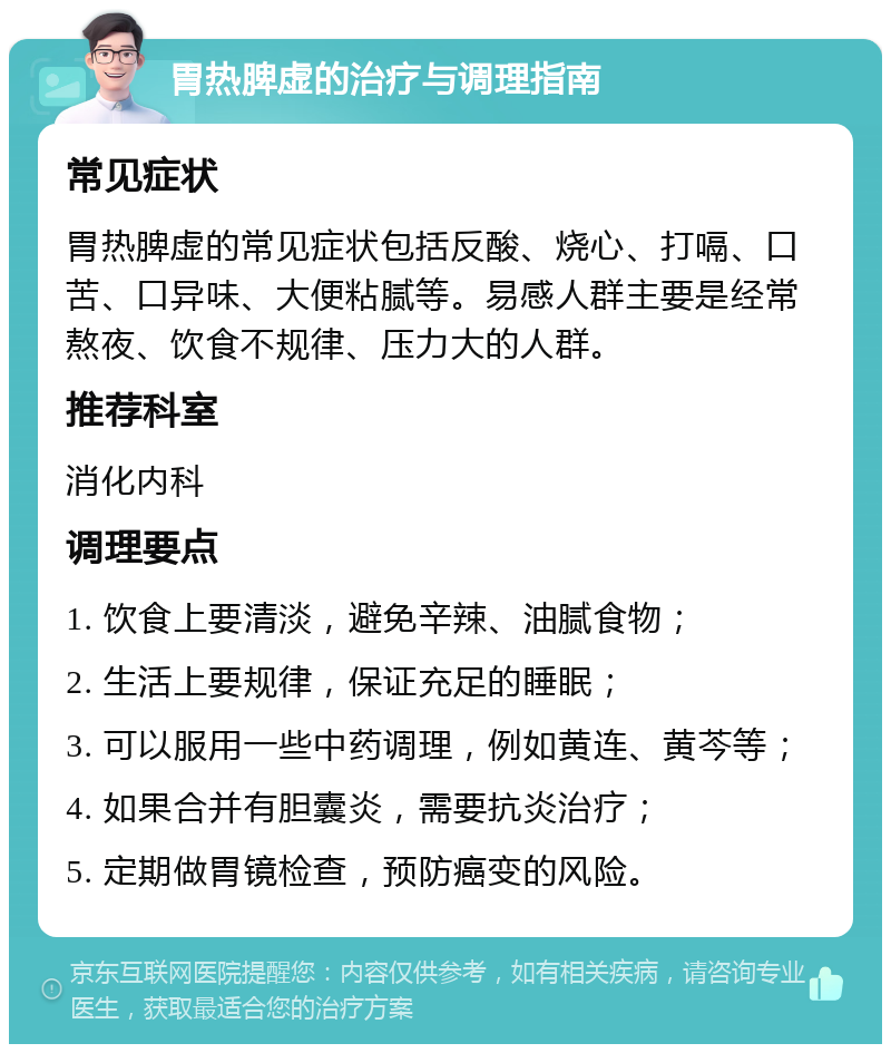 胃热脾虚的治疗与调理指南 常见症状 胃热脾虚的常见症状包括反酸、烧心、打嗝、口苦、口异味、大便粘腻等。易感人群主要是经常熬夜、饮食不规律、压力大的人群。 推荐科室 消化内科 调理要点 1. 饮食上要清淡，避免辛辣、油腻食物； 2. 生活上要规律，保证充足的睡眠； 3. 可以服用一些中药调理，例如黄连、黄芩等； 4. 如果合并有胆囊炎，需要抗炎治疗； 5. 定期做胃镜检查，预防癌变的风险。