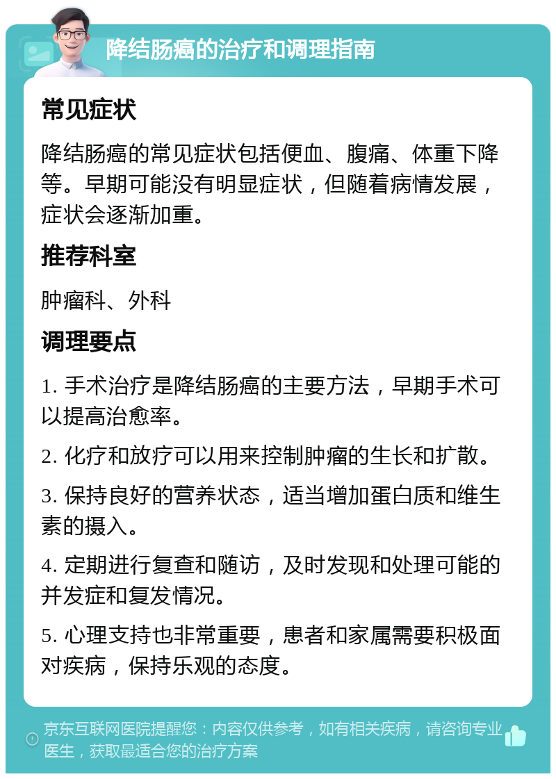 降结肠癌的治疗和调理指南 常见症状 降结肠癌的常见症状包括便血、腹痛、体重下降等。早期可能没有明显症状，但随着病情发展，症状会逐渐加重。 推荐科室 肿瘤科、外科 调理要点 1. 手术治疗是降结肠癌的主要方法，早期手术可以提高治愈率。 2. 化疗和放疗可以用来控制肿瘤的生长和扩散。 3. 保持良好的营养状态，适当增加蛋白质和维生素的摄入。 4. 定期进行复查和随访，及时发现和处理可能的并发症和复发情况。 5. 心理支持也非常重要，患者和家属需要积极面对疾病，保持乐观的态度。