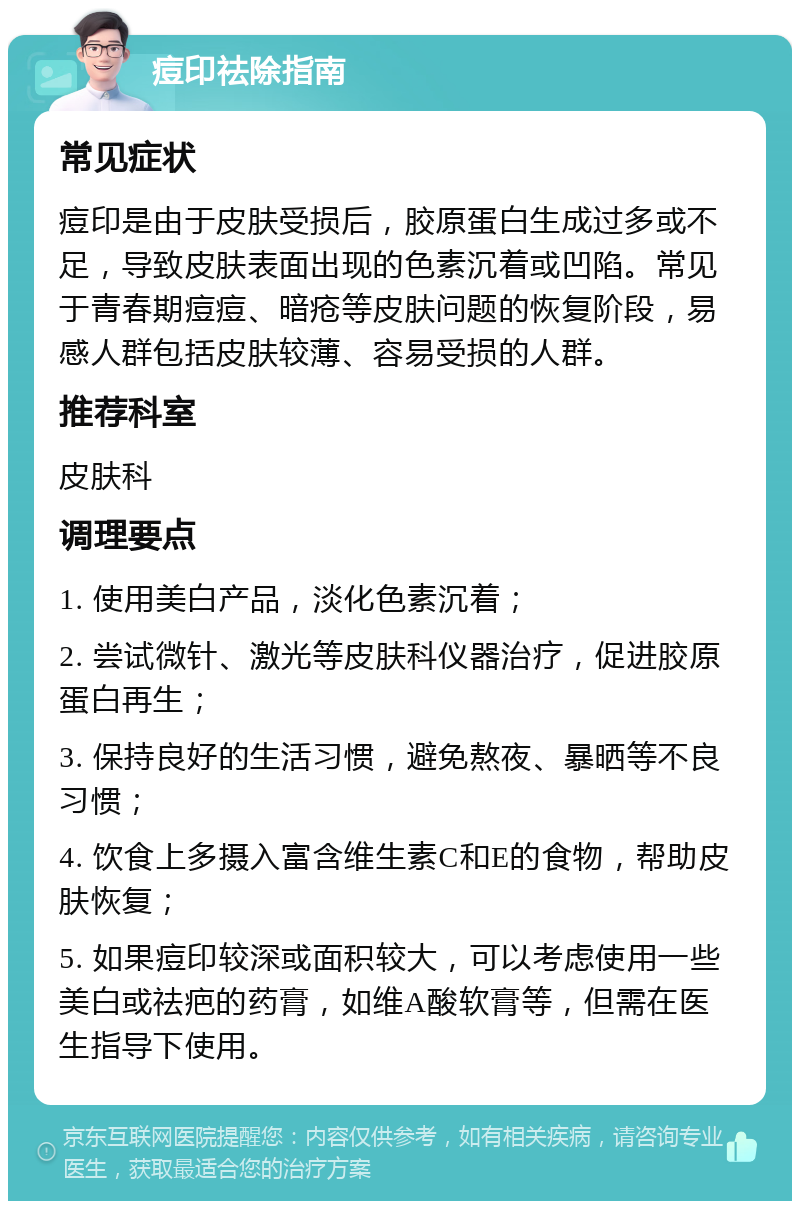 痘印祛除指南 常见症状 痘印是由于皮肤受损后，胶原蛋白生成过多或不足，导致皮肤表面出现的色素沉着或凹陷。常见于青春期痘痘、暗疮等皮肤问题的恢复阶段，易感人群包括皮肤较薄、容易受损的人群。 推荐科室 皮肤科 调理要点 1. 使用美白产品，淡化色素沉着； 2. 尝试微针、激光等皮肤科仪器治疗，促进胶原蛋白再生； 3. 保持良好的生活习惯，避免熬夜、暴晒等不良习惯； 4. 饮食上多摄入富含维生素C和E的食物，帮助皮肤恢复； 5. 如果痘印较深或面积较大，可以考虑使用一些美白或祛疤的药膏，如维A酸软膏等，但需在医生指导下使用。