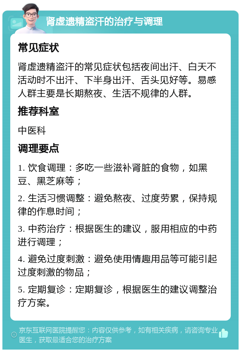 肾虚遗精盗汗的治疗与调理 常见症状 肾虚遗精盗汗的常见症状包括夜间出汗、白天不活动时不出汗、下半身出汗、舌头见好等。易感人群主要是长期熬夜、生活不规律的人群。 推荐科室 中医科 调理要点 1. 饮食调理：多吃一些滋补肾脏的食物，如黑豆、黑芝麻等； 2. 生活习惯调整：避免熬夜、过度劳累，保持规律的作息时间； 3. 中药治疗：根据医生的建议，服用相应的中药进行调理； 4. 避免过度刺激：避免使用情趣用品等可能引起过度刺激的物品； 5. 定期复诊：定期复诊，根据医生的建议调整治疗方案。