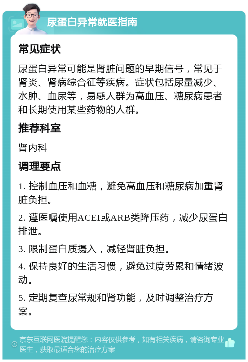 尿蛋白异常就医指南 常见症状 尿蛋白异常可能是肾脏问题的早期信号，常见于肾炎、肾病综合征等疾病。症状包括尿量减少、水肿、血尿等，易感人群为高血压、糖尿病患者和长期使用某些药物的人群。 推荐科室 肾内科 调理要点 1. 控制血压和血糖，避免高血压和糖尿病加重肾脏负担。 2. 遵医嘱使用ACEI或ARB类降压药，减少尿蛋白排泄。 3. 限制蛋白质摄入，减轻肾脏负担。 4. 保持良好的生活习惯，避免过度劳累和情绪波动。 5. 定期复查尿常规和肾功能，及时调整治疗方案。