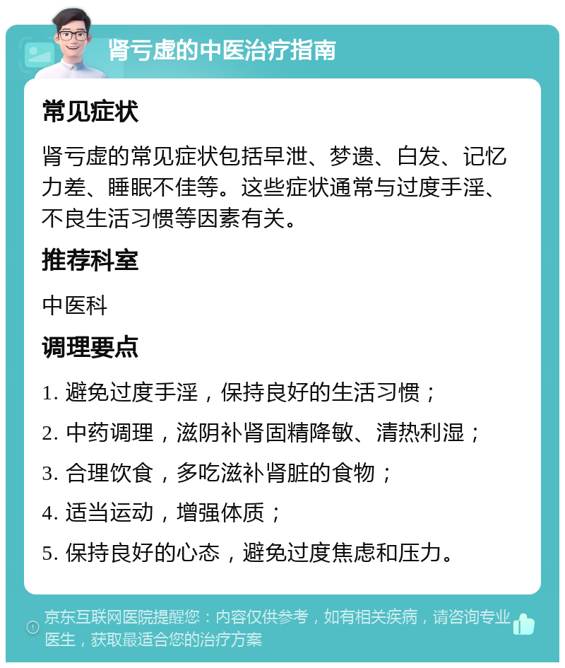 肾亏虚的中医治疗指南 常见症状 肾亏虚的常见症状包括早泄、梦遗、白发、记忆力差、睡眠不佳等。这些症状通常与过度手淫、不良生活习惯等因素有关。 推荐科室 中医科 调理要点 1. 避免过度手淫，保持良好的生活习惯； 2. 中药调理，滋阴补肾固精降敏、清热利湿； 3. 合理饮食，多吃滋补肾脏的食物； 4. 适当运动，增强体质； 5. 保持良好的心态，避免过度焦虑和压力。