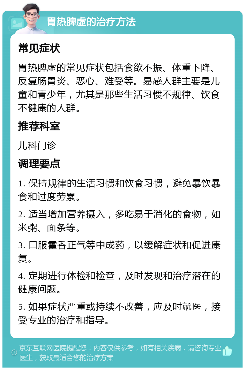 胃热脾虚的治疗方法 常见症状 胃热脾虚的常见症状包括食欲不振、体重下降、反复肠胃炎、恶心、难受等。易感人群主要是儿童和青少年，尤其是那些生活习惯不规律、饮食不健康的人群。 推荐科室 儿科门诊 调理要点 1. 保持规律的生活习惯和饮食习惯，避免暴饮暴食和过度劳累。 2. 适当增加营养摄入，多吃易于消化的食物，如米粥、面条等。 3. 口服霍香正气等中成药，以缓解症状和促进康复。 4. 定期进行体检和检查，及时发现和治疗潜在的健康问题。 5. 如果症状严重或持续不改善，应及时就医，接受专业的治疗和指导。