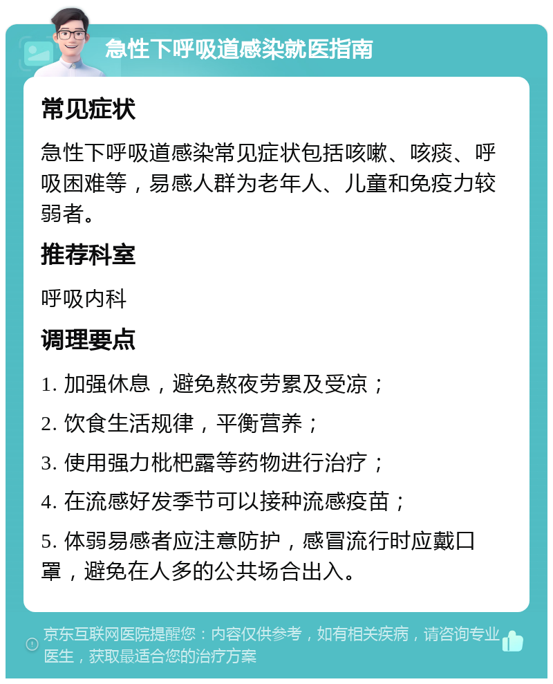 急性下呼吸道感染就医指南 常见症状 急性下呼吸道感染常见症状包括咳嗽、咳痰、呼吸困难等，易感人群为老年人、儿童和免疫力较弱者。 推荐科室 呼吸内科 调理要点 1. 加强休息，避免熬夜劳累及受凉； 2. 饮食生活规律，平衡营养； 3. 使用强力枇杷露等药物进行治疗； 4. 在流感好发季节可以接种流感疫苗； 5. 体弱易感者应注意防护，感冒流行时应戴口罩，避免在人多的公共场合出入。