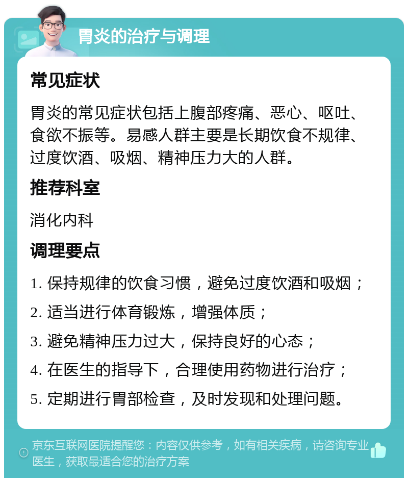 胃炎的治疗与调理 常见症状 胃炎的常见症状包括上腹部疼痛、恶心、呕吐、食欲不振等。易感人群主要是长期饮食不规律、过度饮酒、吸烟、精神压力大的人群。 推荐科室 消化内科 调理要点 1. 保持规律的饮食习惯，避免过度饮酒和吸烟； 2. 适当进行体育锻炼，增强体质； 3. 避免精神压力过大，保持良好的心态； 4. 在医生的指导下，合理使用药物进行治疗； 5. 定期进行胃部检查，及时发现和处理问题。