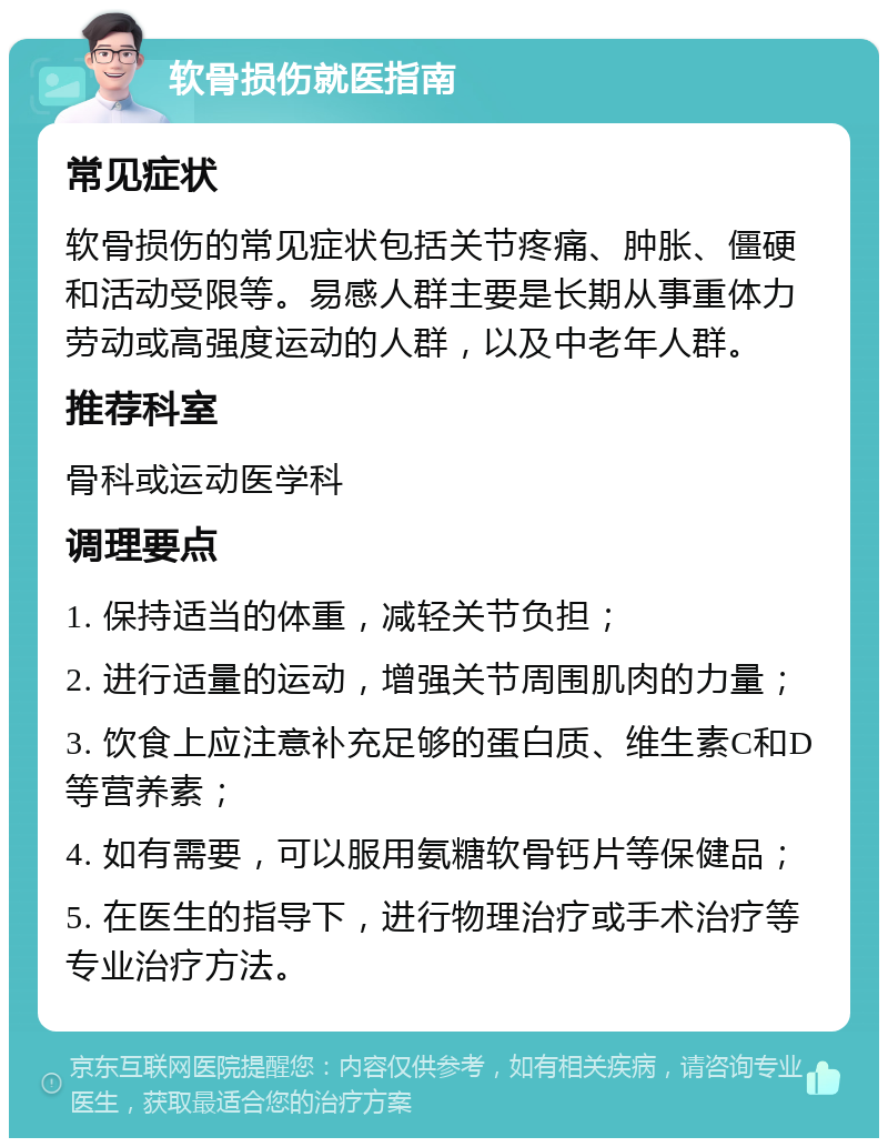 软骨损伤就医指南 常见症状 软骨损伤的常见症状包括关节疼痛、肿胀、僵硬和活动受限等。易感人群主要是长期从事重体力劳动或高强度运动的人群，以及中老年人群。 推荐科室 骨科或运动医学科 调理要点 1. 保持适当的体重，减轻关节负担； 2. 进行适量的运动，增强关节周围肌肉的力量； 3. 饮食上应注意补充足够的蛋白质、维生素C和D等营养素； 4. 如有需要，可以服用氨糖软骨钙片等保健品； 5. 在医生的指导下，进行物理治疗或手术治疗等专业治疗方法。