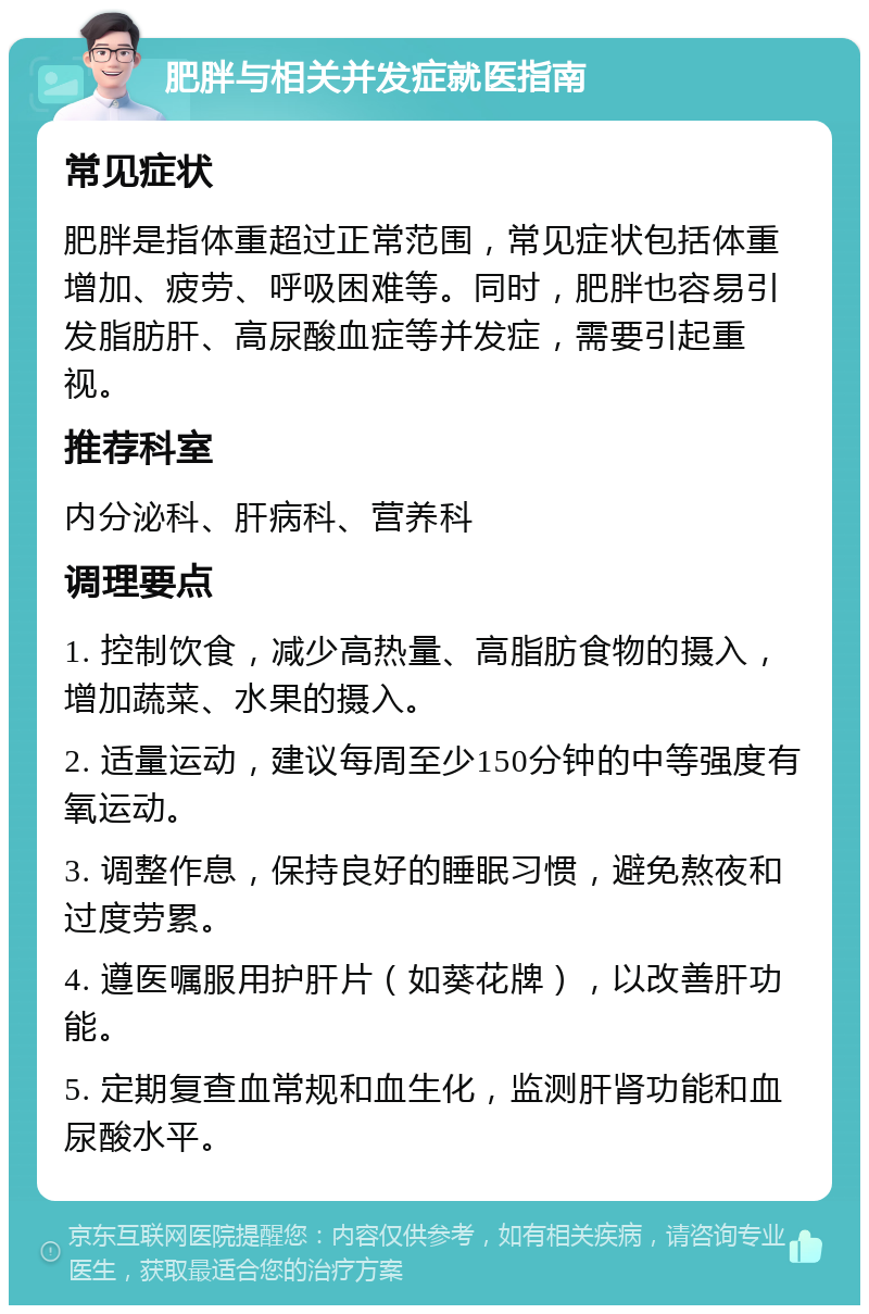 肥胖与相关并发症就医指南 常见症状 肥胖是指体重超过正常范围，常见症状包括体重增加、疲劳、呼吸困难等。同时，肥胖也容易引发脂肪肝、高尿酸血症等并发症，需要引起重视。 推荐科室 内分泌科、肝病科、营养科 调理要点 1. 控制饮食，减少高热量、高脂肪食物的摄入，增加蔬菜、水果的摄入。 2. 适量运动，建议每周至少150分钟的中等强度有氧运动。 3. 调整作息，保持良好的睡眠习惯，避免熬夜和过度劳累。 4. 遵医嘱服用护肝片（如葵花牌），以改善肝功能。 5. 定期复查血常规和血生化，监测肝肾功能和血尿酸水平。