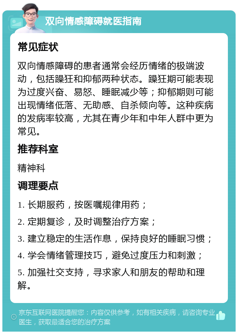 双向情感障碍就医指南 常见症状 双向情感障碍的患者通常会经历情绪的极端波动，包括躁狂和抑郁两种状态。躁狂期可能表现为过度兴奋、易怒、睡眠减少等；抑郁期则可能出现情绪低落、无助感、自杀倾向等。这种疾病的发病率较高，尤其在青少年和中年人群中更为常见。 推荐科室 精神科 调理要点 1. 长期服药，按医嘱规律用药； 2. 定期复诊，及时调整治疗方案； 3. 建立稳定的生活作息，保持良好的睡眠习惯； 4. 学会情绪管理技巧，避免过度压力和刺激； 5. 加强社交支持，寻求家人和朋友的帮助和理解。