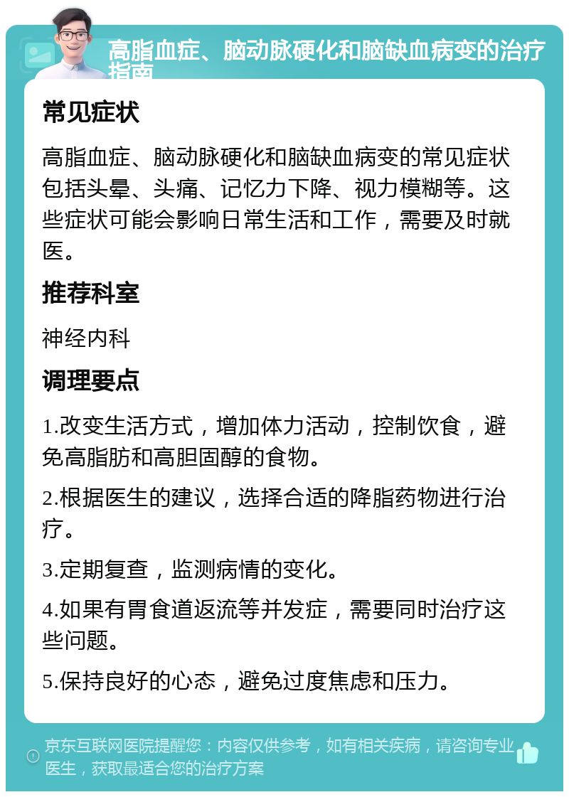 高脂血症、脑动脉硬化和脑缺血病变的治疗指南 常见症状 高脂血症、脑动脉硬化和脑缺血病变的常见症状包括头晕、头痛、记忆力下降、视力模糊等。这些症状可能会影响日常生活和工作，需要及时就医。 推荐科室 神经内科 调理要点 1.改变生活方式，增加体力活动，控制饮食，避免高脂肪和高胆固醇的食物。 2.根据医生的建议，选择合适的降脂药物进行治疗。 3.定期复查，监测病情的变化。 4.如果有胃食道返流等并发症，需要同时治疗这些问题。 5.保持良好的心态，避免过度焦虑和压力。