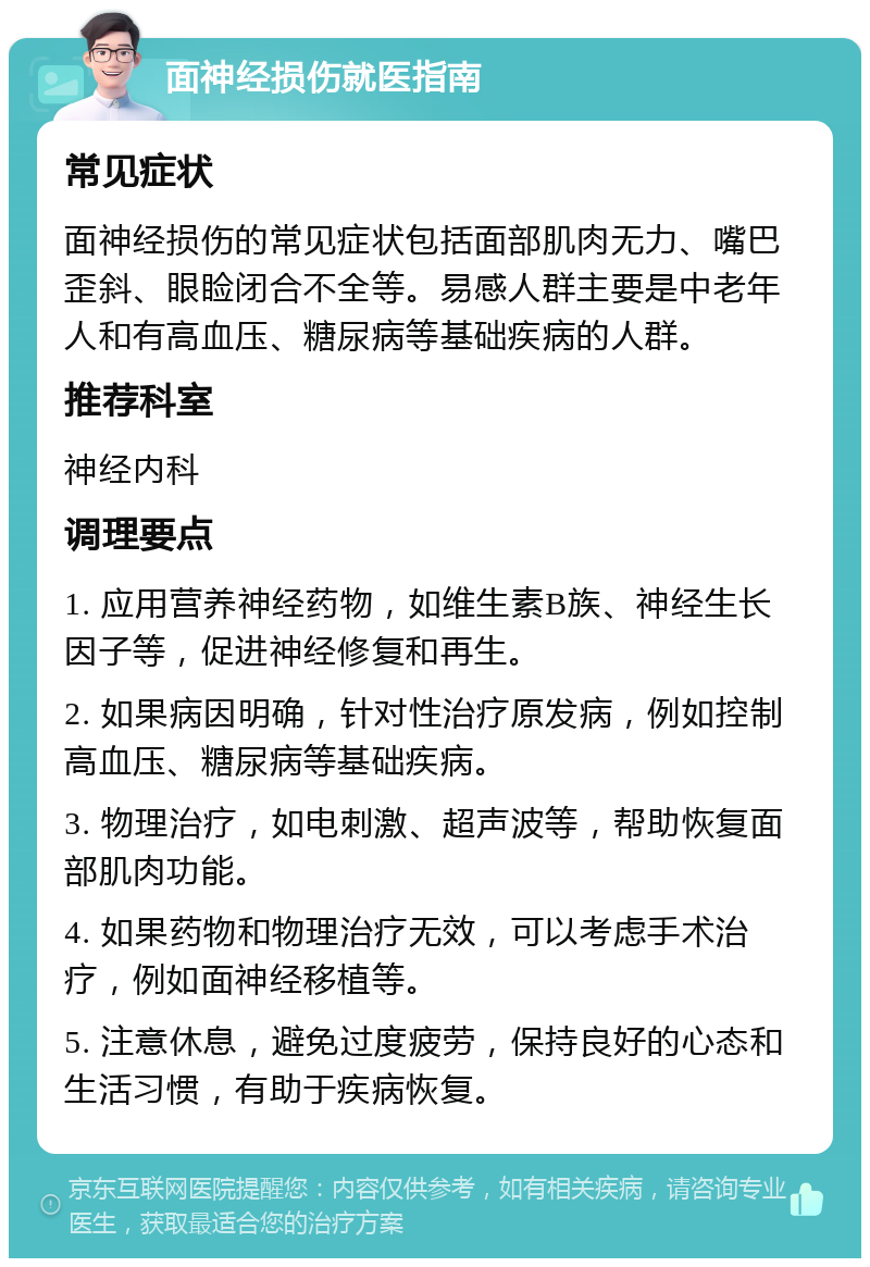 面神经损伤就医指南 常见症状 面神经损伤的常见症状包括面部肌肉无力、嘴巴歪斜、眼睑闭合不全等。易感人群主要是中老年人和有高血压、糖尿病等基础疾病的人群。 推荐科室 神经内科 调理要点 1. 应用营养神经药物，如维生素B族、神经生长因子等，促进神经修复和再生。 2. 如果病因明确，针对性治疗原发病，例如控制高血压、糖尿病等基础疾病。 3. 物理治疗，如电刺激、超声波等，帮助恢复面部肌肉功能。 4. 如果药物和物理治疗无效，可以考虑手术治疗，例如面神经移植等。 5. 注意休息，避免过度疲劳，保持良好的心态和生活习惯，有助于疾病恢复。